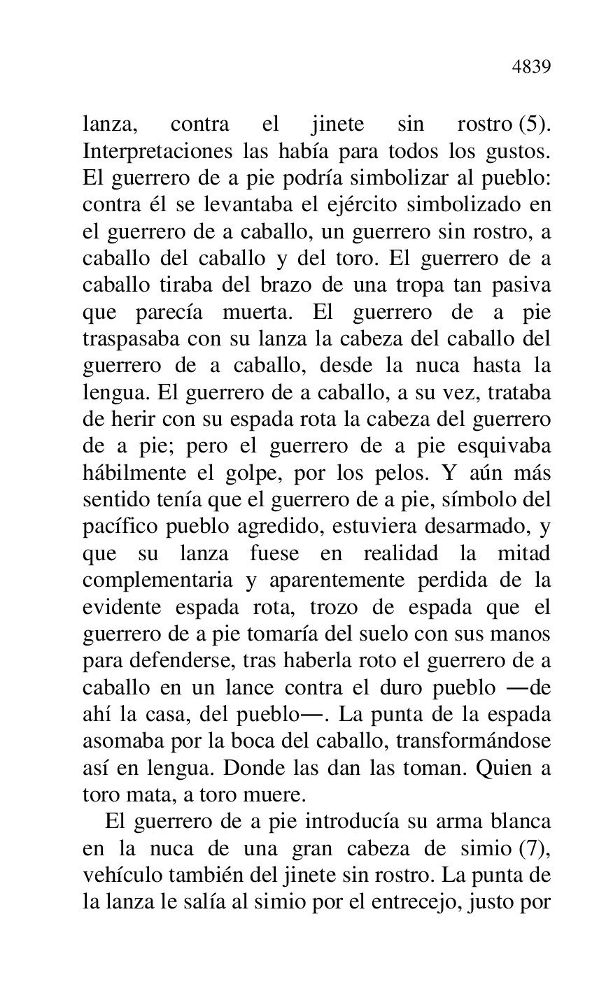 
lanza, contra el jinete sin rostro (5). 
Interpretaciones las había para todos los gustos. 
El guerrero de a pie podría simbolizar al pueblo: 
contra él se levantaba el ejército simbolizado en 
el guerrero de a caballo, un guerrero sin rostro, a 
caballo del caballo y del toro. El guerrero de a 
caballo tiraba del brazo de una tropa tan pasiva 
que parecía muerta. El guerrero de a pie 
traspasaba con su lanza la cabeza del caballo del 
guerrero de a caballo, desde la nuca hasta la 
lengua. El guerrero de a caballo, a su vez, trataba 
de herir con su espada rota la cabeza del guerrero 
de a pie; pero el guerrero de a pie esquivaba 
hábilmente el golpe, por los pelos. Y aún más 
sentido tenía que el guerrero de a pie, símbolo del 
pacífico pueblo agredido, estuviera desarmado, y 
que su lanza fuese en realidad la mitad 
complementaria y aparentemente perdida de la 
evidente espada rota, trozo de espada que el 
guerrero de a pie tomaría del suelo con sus manos 
para defenderse, tras haberla roto el guerrero de a 
caballo en un lance contra el duro pueblo .de 
ahí la casa, del pueblo.. La punta de la espada 
asomaba por la boca del caballo, transformándose 
así en lengua. Donde las dan las toman. Quien a 
toro mata, a toro muere. 

El guerrero de a pie introducía su arma blanca 
en la nuca de una gran cabeza de simio (7), 
vehículo también del jinete sin rostro. La punta de 
la lanza le salía al simio por el entrecejo, justo por 


