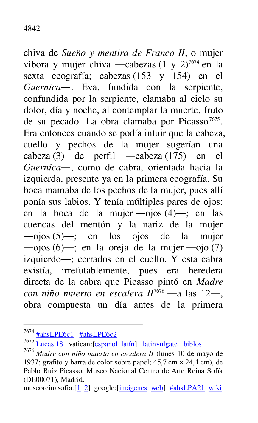 
chiva de Sueño y mentira de Franco II, o mujer 
víbora y mujer chiva .cabezas (1 y 2) 7674 en la 
sexta ecografía; cabezas (153 y 154) en el 
Guernica.. Eva, fundida con la serpiente, 
confundida por la serpiente, clamaba al cielo su 
dolor, día y noche, al contemplar la muerte, fruto 
de su pecado. La obra clamaba por Picasso 7675. 
Era entonces cuando se podía intuir que la cabeza, 
cuello y pechos de la mujer sugerían una 
cabeza (3) de perfil .cabeza (175) en el 
Guernica., como de cabra, orientada hacia la 
izquierda, presente ya en la primera ecografía. Su 
boca mamaba de los pechos de la mujer, pues allí 
ponía sus labios. Y tenía múltiples pares de ojos: 
en la boca de la mujer .ojos (4).; en las 
cuencas del mentón y la nariz de la mujer 
.ojos (5).; en los ojos de la mujer 
.ojos (6).; en la oreja de la mujer .ojo (7) 
izquierdo.; cerrados en el cuello. Y esta cabra 
existía, irrefutablemente, pues era heredera 
directa de la cabra que Picasso pintó en Madre 
con niño muerto en escalera II 7676 .a las 12., 
obra compuesta un día antes de la primera 

7674 #ahsLPE6c1 #ahsLPE6c2 
7675 Lucas 18 vatican:[español latín] latinvulgate biblos 

7676 Madre con niño muerto en escalera II (lunes 10 de mayo de 
1937; grafito y barra de color sobre papel; 45,7 cm × 24,4 cm), de 
Pablo Ruiz Picasso, Museo Nacional Centro de Arte Reina Sofía 
(DE00071), Madrid. 
museoreinasofia:[1 2] google:[imágenes web] #ahsLPA21 wiki 

