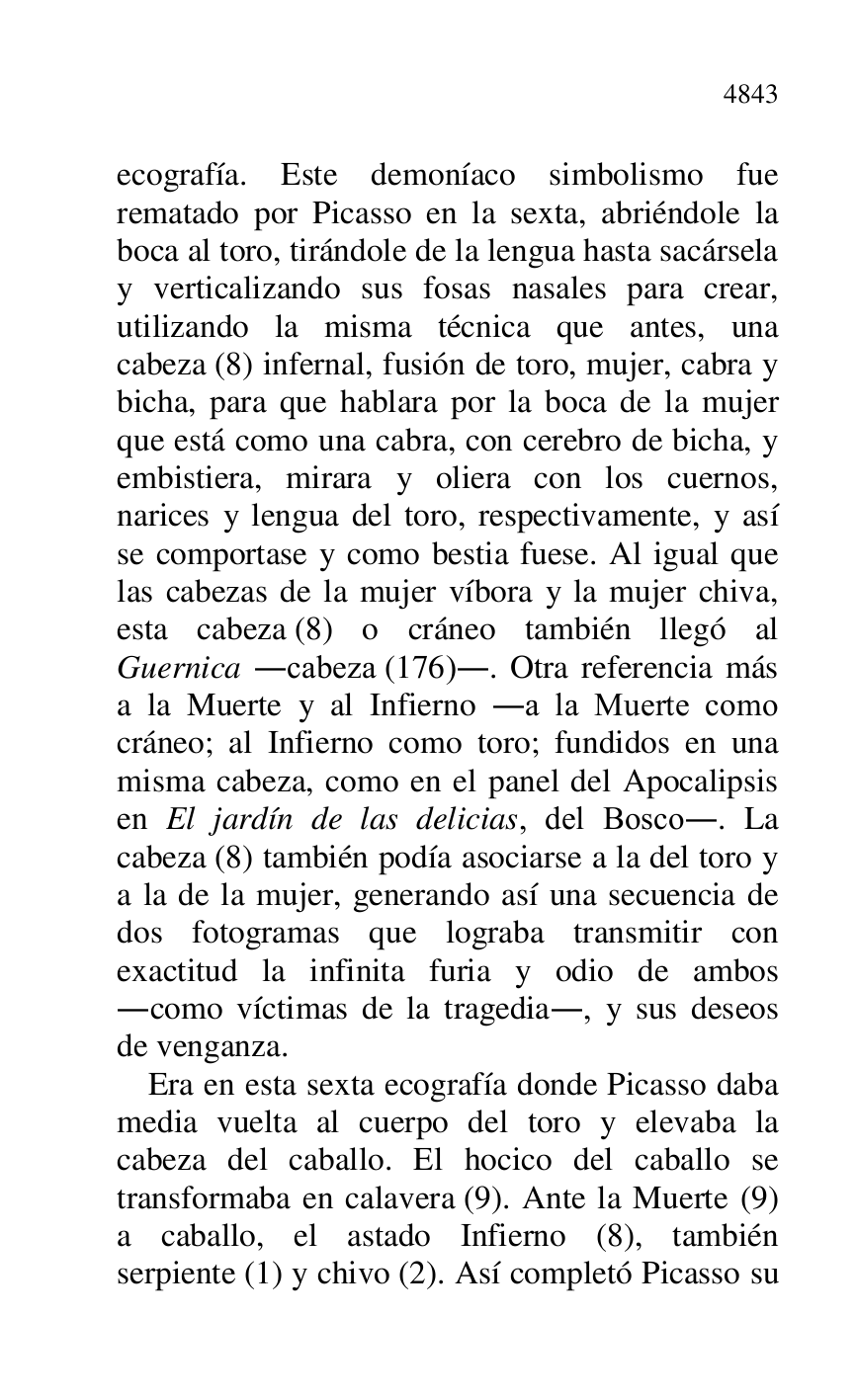 
ecografía. Este demoníaco simbolismo fue 
rematado por Picasso en la sexta, abriéndole la 
boca al toro, tirándole de la lengua hasta sacársela 
y verticalizando sus fosas nasales para crear, 
utilizando la misma técnica que antes, una 
cabeza (8) infernal, fusión de toro, mujer, cabra y 
bicha, para que hablara por la boca de la mujer 
que está como una cabra, con cerebro de bicha, y 
embistiera, mirara y oliera con los cuernos, 
narices y lengua del toro, respectivamente, y así 
se comportase y como bestia fuese. Al igual que 
las cabezas de la mujer víbora y la mujer chiva, 
esta cabeza (8) o cráneo también llegó al 
Guernica .cabeza (176).. Otra referencia más 
a la Muerte y al Infierno .a la Muerte como 
cráneo; al Infierno como toro; fundidos en una 
misma cabeza, como en el panel del Apocalipsis 
en El jardín de las delicias, del Bosco.. La 
cabeza (8) también podía asociarse a la del toro y 
a la de la mujer, generando así una secuencia de 
dos fotogramas que lograba transmitir con 
exactitud la infinita furia y odio de ambos 
.como víctimas de la tragedia., y sus deseos 
de venganza. 

Era en esta sexta ecografía donde Picasso daba 
media vuelta al cuerpo del toro y elevaba la 
cabeza del caballo. El hocico del caballo se 
transformaba en calavera (9). Ante la Muerte (9) 
a caballo, el astado Infierno (8), también 
serpiente (1) y chivo (2). Así completó Picasso su 


