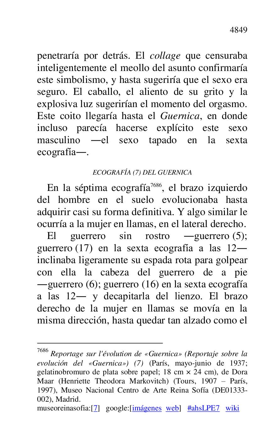 
penetraría por detrás. El collage que censuraba 
inteligentemente el meollo del asunto confirmaría 
este simbolismo, y hasta sugeriría que el sexo era 
seguro. El caballo, el aliento de su grito y la 
explosiva luz sugerirían el momento del orgasmo. 
Este coito llegaría hasta el Guernica, en donde 
incluso parecía hacerse explícito este sexo 
masculino .el sexo tapado en la sexta 
ecografía.. 

ECOGRAFÍA (7) DEL GUERNICA 

En la séptima ecografía 7686, el brazo izquierdo 
del hombre en el suelo evolucionaba hasta 
adquirir casi su forma definitiva. Y algo similar le 
ocurría a la mujer en llamas, en el lateral derecho. 

7686 Reportage sur l'évolution de «Guernica» (Reportaje sobre la 
evolución del «Guernica») (7) (París, mayo-junio de 1937; 
gelatinobromuro de plata sobre papel; 18 cm × 24 cm), de Dora 
Maar (Henriette Theodora Markovitch) (Tours, 1907 R París, 
1997), Museo Nacional Centro de Arte Reina Sofía (DE01333-002), Madrid. 

museoreinasofia:[7] google:[imágenes web] #ahsLPE7 wiki 
El guerrero sin rostro .guerrero (5); 
guerrero (17) en la sexta ecografía a las 12. 
inclinaba ligeramente su espada rota para golpear 
con ella la cabeza del guerrero de a pie 
.guerrero (6); guerrero (16) en la sexta ecografía 
a las 12. y decapitarla del lienzo. El brazo 
derecho de la mujer en llamas se movía en la 
misma dirección, hasta quedar tan alzado como el 


