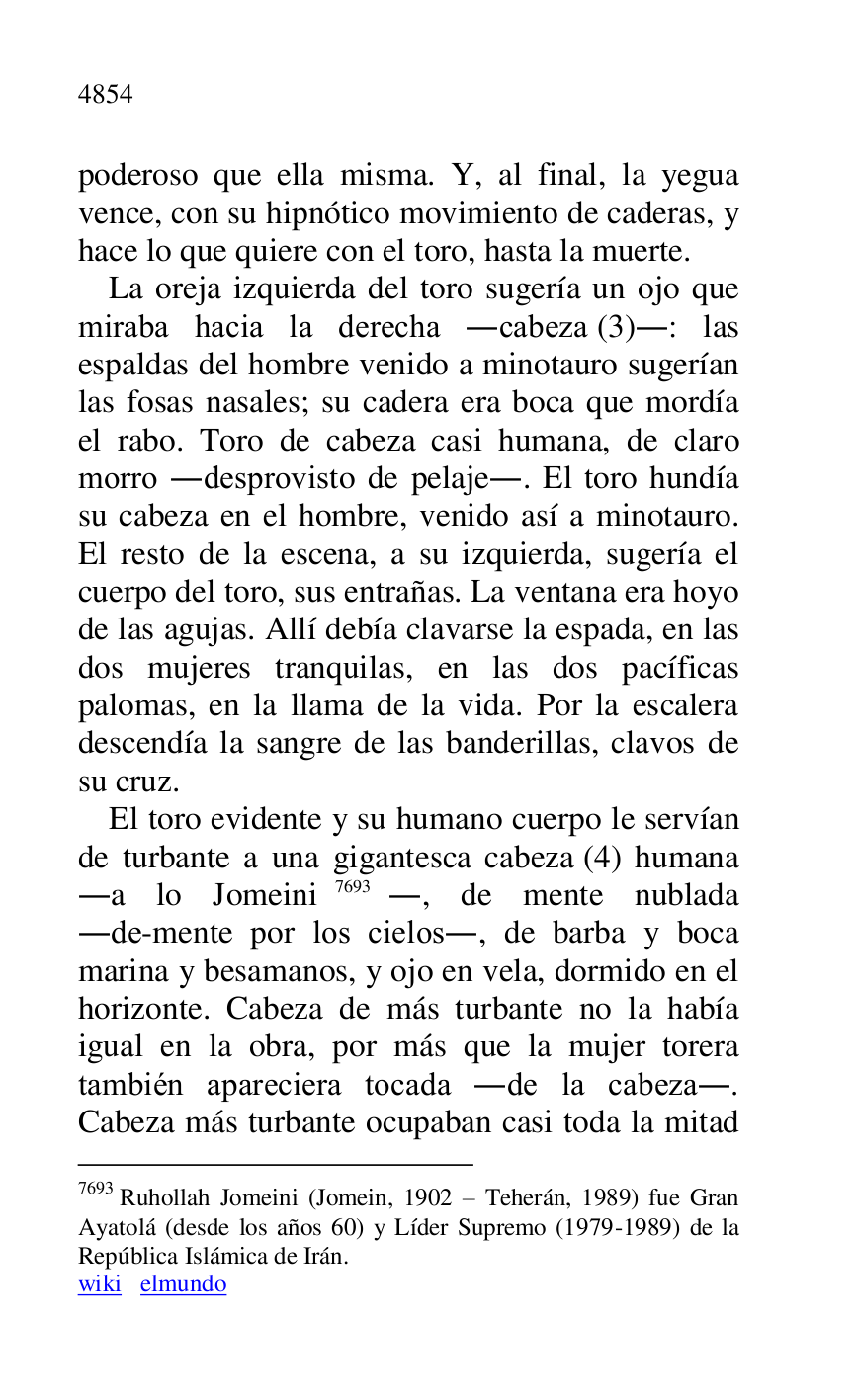 
poderoso que ella misma. Y, al final, la yegua 
vence, con su hipnótico movimiento de caderas, y 
hace lo que quiere con el toro, hasta la muerte. 

La oreja izquierda del toro sugería un ojo que 
miraba hacia la derecha .cabeza (3).: las 
espaldas del hombre venido a minotauro sugerían 
las fosas nasales; su cadera era boca que mordía 
el rabo. Toro de cabeza casi humana, de claro 
morro .desprovisto de pelaje.. El toro hundía 
su cabeza en el hombre, venido así a minotauro. 
El resto de la escena, a su izquierda, sugería el 
cuerpo del toro, sus entrañas. La ventana era hoyo 
de las agujas. Allí debía clavarse la espada, en las 
dos mujeres tranquilas, en las dos pacíficas 
palomas, en la llama de la vida. Por la escalera 
descendía la sangre de las banderillas, clavos de 
su cruz. 

El toro evidente y su humano cuerpo le servían 
de turbante a una gigantesca cabeza (4) humana 
.a lo Jomeini 7693., de mente nublada 
.de-mente por los cielos., de barba y boca 
marina y besamanos, y ojo en vela, dormido en el 
horizonte. Cabeza de más turbante no la había 
igual en la obra, por más que la mujer torera 
también apareciera tocada .de la cabeza.. 
Cabeza más turbante ocupaban casi toda la mitad 

7693 Ruhollah Jomeini (Jomein, 1902 R Teherán, 1989) fue Gran 
Ayatolá (desde los años 60) y Líder Supremo (1979-1989) de la 
República Islámica de Irán. 

wiki elmundo 


