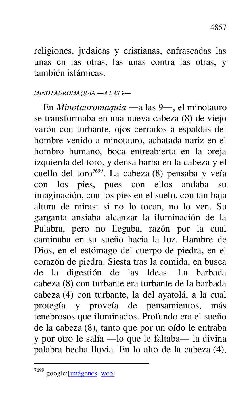 
religiones, judaicas y cristianas, enfrascadas las 
unas en las otras, las unas contra las otras, y 
también islámicas. 

MINOTAUROMAQUIA .A LAS 9. 

En Minotauromaquia .a las 9., el minotauro 
se transformaba en una nueva cabeza (8) de viejo 
varón con turbante, ojos cerrados a espaldas del 
hombre venido a minotauro, achatada nariz en el 
hombro humano, boca entreabierta en la oreja 
izquierda del toro, y densa barba en la cabeza y el 
cuello del toro 7699. La cabeza (8) pensaba y veía 
con los pies, pues con ellos andaba su 
imaginación, con los pies en el suelo, con tan baja 
altura de miras: si no lo tocan, no lo ven. Su 
garganta ansiaba alcanzar la iluminación de la 
Palabra, pero no llegaba, razón por la cual 
caminaba en su sueño hacia la luz. Hambre de 
Dios, en el estómago del cuerpo de piedra, en el 
corazón de piedra. Siesta tras la comida, en busca 
de la digestión de las Ideas. La barbada 
cabeza (8) con turbante era turbante de la barbada 
cabeza (4) con turbante, la del ayatolá, a la cual 
protegía y proveía de pensamientos, más 
tenebrosos que iluminados. Profundo era el sueño 
de la cabeza (8), tanto que por un oído le entraba 
y por otro le salía .lo que le faltaba. la divina 
palabra hecha lluvia. En lo alto de la cabeza (4), 

7699 google:[imágenes web] 


