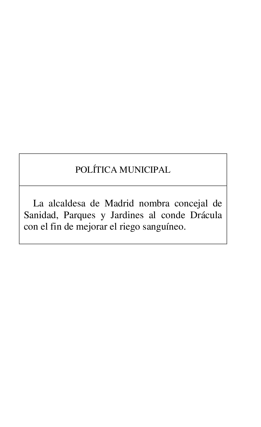 
 

 

 

 

 

 

 

 

 

 

 

 

POLÍTICA MUNICIPAL 

 

 

La alcaldesa de Madrid nombra concejal de 
Sanidad, Parques y Jardines al conde Drácula 
con el fin de mejorar el riego sanguíneo. 

 



 

 


