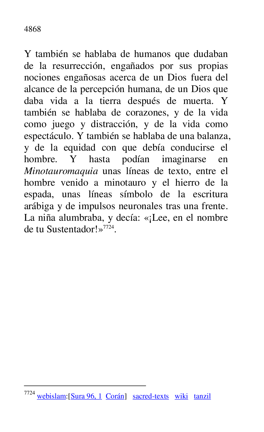 
Y también se hablaba de humanos que dudaban 
de la resurrección, engañados por sus propias 
nociones engañosas acerca de un Dios fuera del 
alcance de la percepción humana, de un Dios que 
daba vida a la tierra después de muerta. Y 
también se hablaba de corazones, y de la vida 
como juego y distracción, y de la vida como 
espectáculo. Y también se hablaba de una balanza, 
y de la equidad con que debía conducirse el 
hombre. Y hasta podían imaginarse en 
Minotauromaquia unas líneas de texto, entre el 
hombre venido a minotauro y el hierro de la 
espada, unas líneas símbolo de la escritura 
arábiga y de impulsos neuronales tras una frente. 
La niña alumbraba, y decía: «¡Lee, en el nombre 
de tu Sustentador!» 7724. 

7724 webislam:[Sura 96, 1 Corán] sacred-texts wiki tanzil 

 

 



