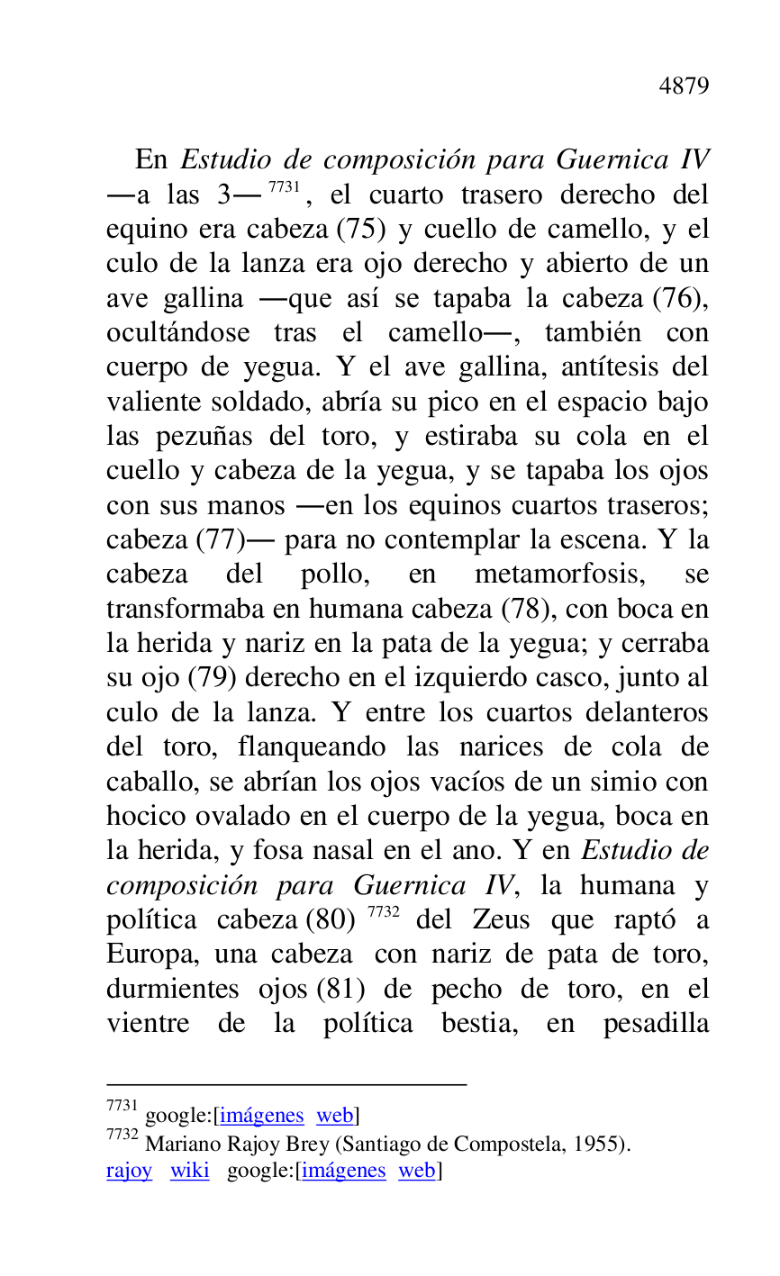 
En Estudio de composición para Guernica IV 
.a las 3.7731, el cuarto trasero derecho del 
equino era cabeza (75) y cuello de camello, y el 
culo de la lanza era ojo derecho y abierto de un 
ave gallina .que así se tapaba la cabeza (76), 
ocultándose tras el camello., también con 
cuerpo de yegua. Y el ave gallina, antítesis del 
valiente soldado, abría su pico en el espacio bajo 
las pezuñas del toro, y estiraba su cola en el 
cuello y cabeza de la yegua, y se tapaba los ojos 
con sus manos .en los equinos cuartos traseros; 
cabeza (77). para no contemplar la escena. Y la 
cabeza del pollo, en metamorfosis, se 
transformaba en humana cabeza (78), con boca en 
la herida y nariz en la pata de la yegua; y cerraba 
su ojo (79) derecho en el izquierdo casco, junto al 
culo de la lanza. Y entre los cuartos delanteros 
del toro, flanqueando las narices de cola de 
caballo, se abrían los ojos vacíos de un simio con 
hocico ovalado en el cuerpo de la yegua, boca en 
la herida, y fosa nasal en el ano. Y en Estudio de 
composición para Guernica IV, la humana y 
política cabeza (80) 7732 del Zeus que raptó a 
Europa, una cabeza con nariz de pata de toro, 
durmientes ojos (81) de pecho de toro, en el 
vientre de la política bestia, en pesadilla 

7731 google:[imágenes web] 

7732 Mariano Rajoy Brey (Santiago de Compostela, 1955). 

rajoy wiki google:[imágenes web] 


