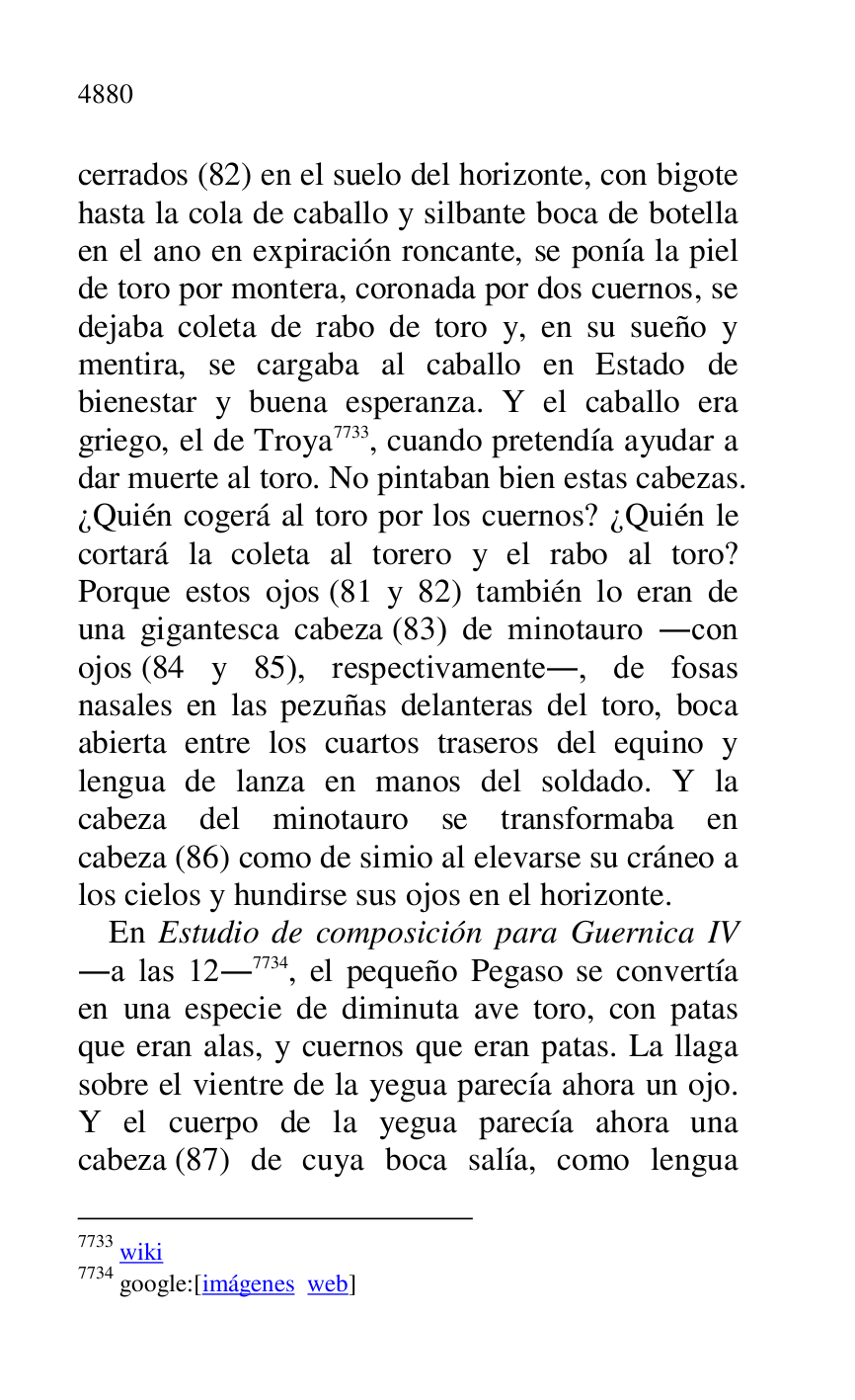 
cerrados (82) en el suelo del horizonte, con bigote 
hasta la cola de caballo y silbante boca de botella 
en el ano en expiración roncante, se ponía la piel 
de toro por montera, coronada por dos cuernos, se 
dejaba coleta de rabo de toro y, en su sueño y 
mentira, se cargaba al caballo en Estado de 
bienestar y buena esperanza. Y el caballo era 
griego, el de Troya 7733, cuando pretendía ayudar a 
dar muerte al toro. No pintaban bien estas cabezas. 
¿Quién cogerá al toro por los cuernos? ¿Quién le 
cortará la coleta al torero y el rabo al toro? 
Porque estos ojos (81 y 82) también lo eran de 
una gigantesca cabeza (83) de minotauro .con 
ojos (84 y 85), respectivamente., de fosas 
nasales en las pezuñas delanteras del toro, boca 
abierta entre los cuartos traseros del equino y 
lengua de lanza en manos del soldado. Y la 
cabeza del minotauro se transformaba en 
cabeza (86) como de simio al elevarse su cráneo a 
los cielos y hundirse sus ojos en el horizonte. 

7733 wiki 

7734 google:[imágenes web] 

En Estudio de composición para Guernica IV 
.a las 12.7734, el pequeño Pegaso se convertía 
en una especie de diminuta ave toro, con patas 
que eran alas, y cuernos que eran patas. La llaga 
sobre el vientre de la yegua parecía ahora un ojo. 
Y el cuerpo de la yegua parecía ahora una 
cabeza (87) de cuya boca salía, como lengua 


