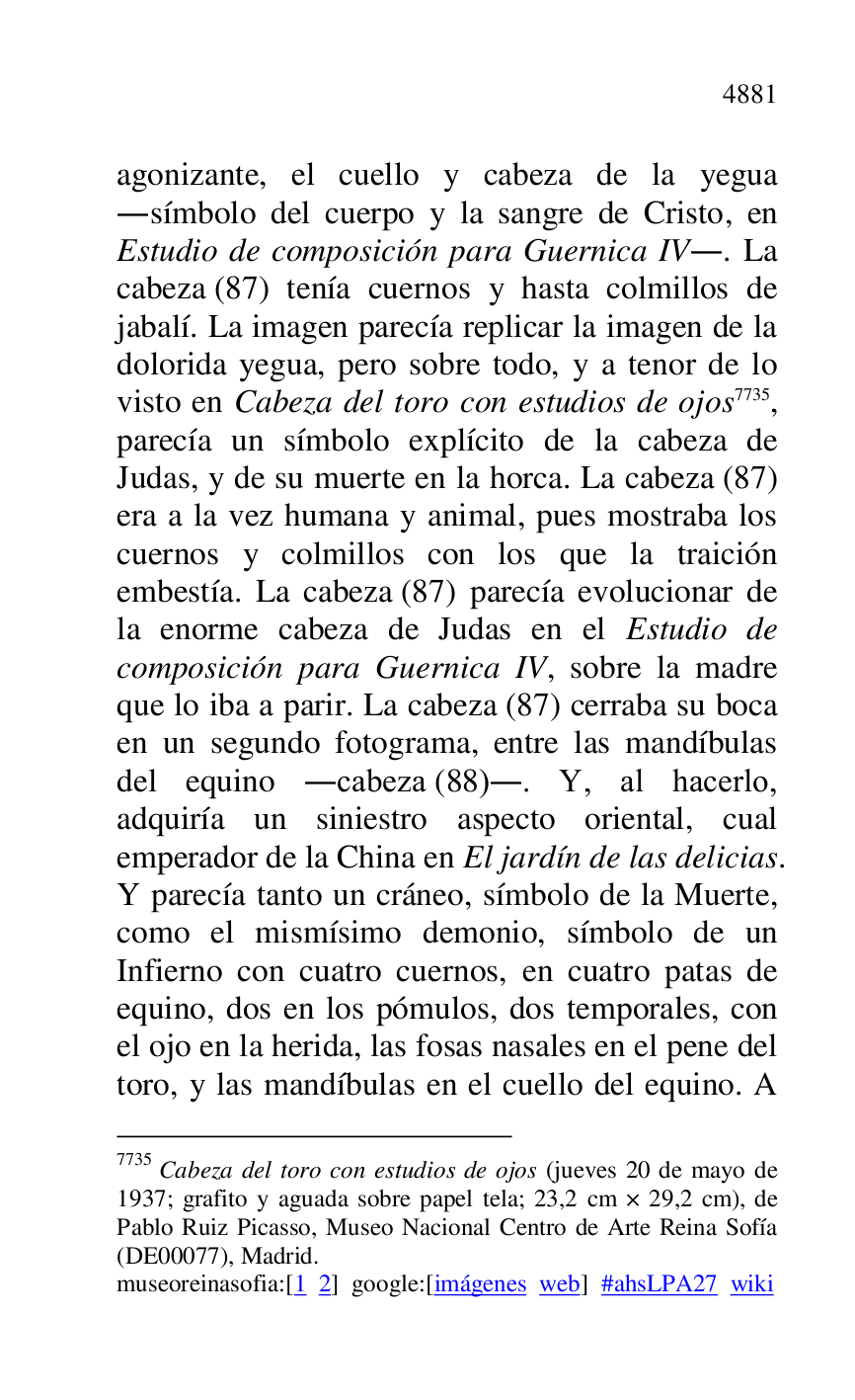 
agonizante, el cuello y cabeza de la yegua 
.símbolo del cuerpo y la sangre de Cristo, en 
Estudio de composición para Guernica IV.. La 
cabeza (87) tenía cuernos y hasta colmillos de 
jabalí. La imagen parecía replicar la imagen de la 
dolorida yegua, pero sobre todo, y a tenor de lo 
visto en Cabeza del toro con estudios de ojos 7735, 
parecía un símbolo explícito de la cabeza de 
Judas, y de su muerte en la horca. La cabeza (87) 
era a la vez humana y animal, pues mostraba los 
cuernos y colmillos con los que la traición 
embestía. La cabeza (87) parecía evolucionar de 
la enorme cabeza de Judas en el Estudio de 
composición para Guernica IV, sobre la madre 
que lo iba a parir. La cabeza (87) cerraba su boca 
en un segundo fotograma, entre las mandíbulas 
del equino .cabeza (88).. Y, al hacerlo, 
adquiría un siniestro aspecto oriental, cual 
emperador de la China en El jardín de las delicias. 
Y parecía tanto un cráneo, símbolo de la Muerte, 
como el mismísimo demonio, símbolo de un 
Infierno con cuatro cuernos, en cuatro patas de 
equino, dos en los pómulos, dos temporales, con 
el ojo en la herida, las fosas nasales en el pene del 
toro, y las mandíbulas en el cuello del equino. A 

7735 Cabeza del toro con estudios de ojos (jueves 20 de mayo de 
1937; grafito y aguada sobre papel tela; 23,2 cm × 29,2 cm), de 
Pablo Ruiz Picasso, Museo Nacional Centro de Arte Reina Sofía 
(DE00077), Madrid. 
museoreinasofia:[1 2] google:[imágenes web] #ahsLPA27 wiki 

