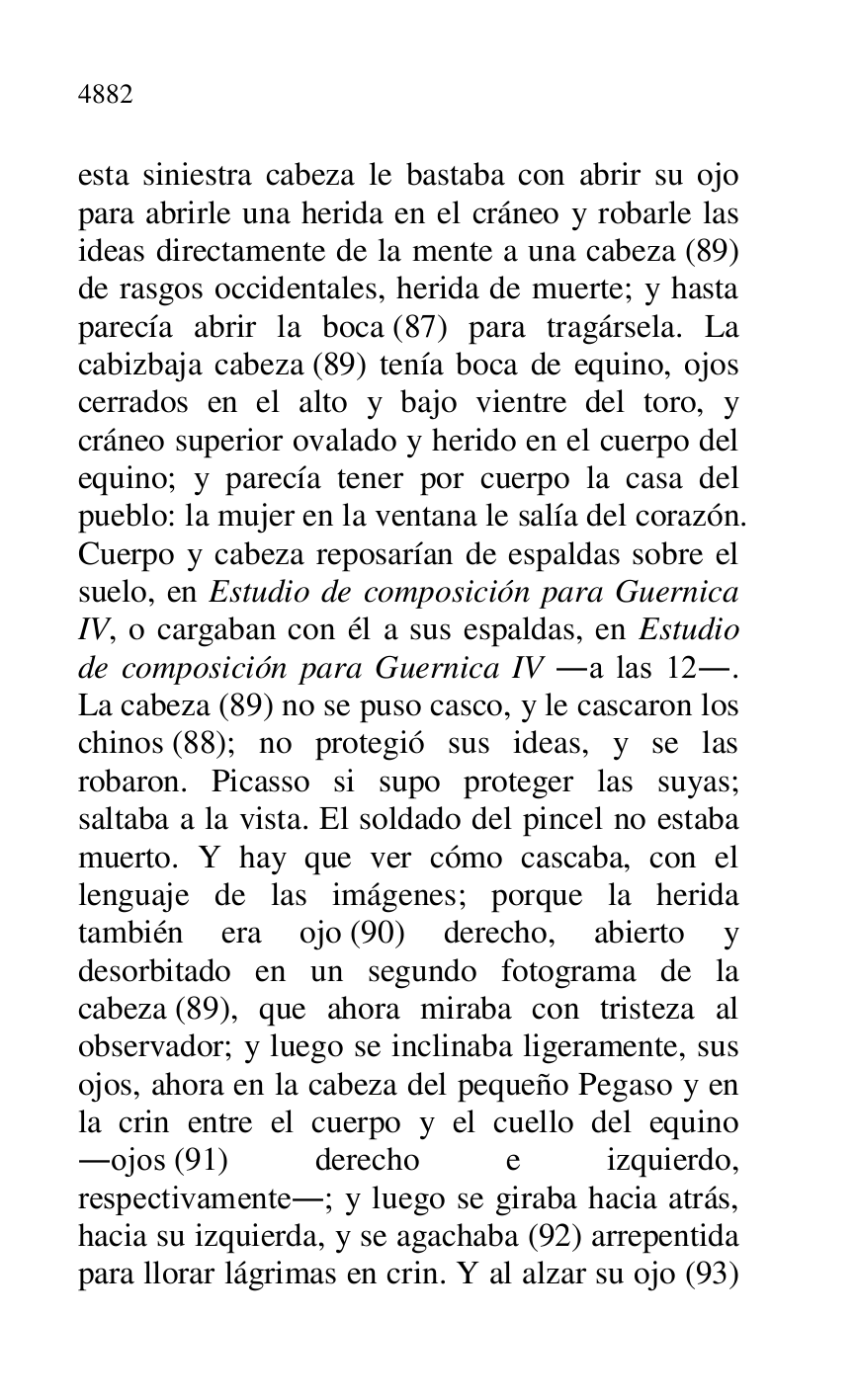 
esta siniestra cabeza le bastaba con abrir su ojo 
para abrirle una herida en el cráneo y robarle las 
ideas directamente de la mente a una cabeza (89) 
de rasgos occidentales, herida de muerte; y hasta 
parecía abrir la boca (87) para tragársela. La 
cabizbaja cabeza (89) tenía boca de equino, ojos 
cerrados en el alto y bajo vientre del toro, y 
cráneo superior ovalado y herido en el cuerpo del 
equino; y parecía tener por cuerpo la casa del 
pueblo: la mujer en la ventana le salía del corazón. 
Cuerpo y cabeza reposarían de espaldas sobre el 
suelo, en Estudio de composición para Guernica 
IV, o cargaban con él a sus espaldas, en Estudio 
de composición para Guernica IV .a las 12.. 
La cabeza (89) no se puso casco, y le cascaron los 
chinos (88); no protegió sus ideas, y se las 
robaron. Picasso si supo proteger las suyas; 
saltaba a la vista. El soldado del pincel no estaba 
muerto. Y hay que ver cómo cascaba, con el 
lenguaje de las imágenes; porque la herida 
también era ojo (90) derecho, abierto y 
desorbitado en un segundo fotograma de la 
cabeza (89), que ahora miraba con tristeza al 
observador; y luego se inclinaba ligeramente, sus 
ojos, ahora en la cabeza del pequeño Pegaso y en 
la crin entre el cuerpo y el cuello del equino 
.ojos (91) derecho e izquierdo, 
respectivamente.; y luego se giraba hacia atrás, 
hacia su izquierda, y se agachaba (92) arrepentida 
para llorar lágrimas en crin. Y al alzar su ojo (93) 


