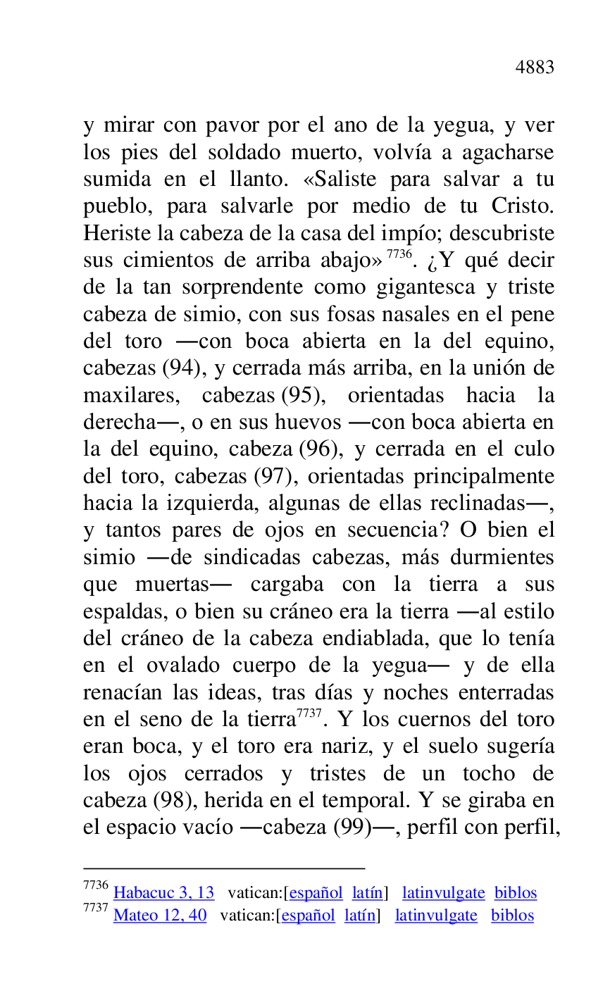 
y mirar con pavor por el ano de la yegua, y ver 
los pies del soldado muerto, volvía a agacharse 
sumida en el llanto. «Saliste para salvar a tu 
pueblo, para salvarle por medio de tu Cristo. 
Heriste la cabeza de la casa del impío; descubriste 
sus cimientos de arriba abajo» 7736. ¿Y qué decir 
de la tan sorprendente como gigantesca y triste 
cabeza de simio, con sus fosas nasales en el pene 
del toro .con boca abierta en la del equino, 
cabezas (94), y cerrada más arriba, en la unión de 
maxilares, cabezas (95), orientadas hacia la 
derecha., o en sus huevos .con boca abierta en 
la del equino, cabeza (96), y cerrada en el culo 
del toro, cabezas (97), orientadas principalmente 
hacia la izquierda, algunas de ellas reclinadas., 
y tantos pares de ojos en secuencia? O bien el 
simio .de sindicadas cabezas, más durmientes 
que muertas. cargaba con la tierra a sus 
espaldas, o bien su cráneo era la tierra .al estilo 
del cráneo de la cabeza endiablada, que lo tenía 
en el ovalado cuerpo de la yegua. y de ella 
renacían las ideas, tras días y noches enterradas 
en el seno de la tierra 7737. Y los cuernos del toro 
eran boca, y el toro era nariz, y el suelo sugería 
los ojos cerrados y tristes de un tocho de 
cabeza (98), herida en el temporal. Y se giraba en 
el espacio vacío .cabeza (99)., perfil con perfil, 

7736 Habacuc 3, 13 vatican:[español latín] latinvulgate biblos 

7737 Mateo 12, 40 vatican:[español latín] latinvulgate biblos 


