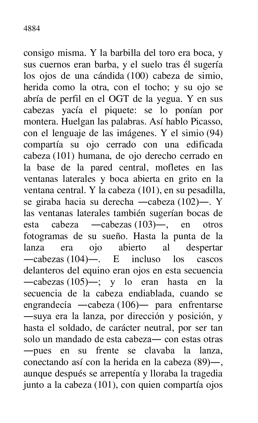
consigo misma. Y la barbilla del toro era boca, y 
sus cuernos eran barba, y el suelo tras él sugería 
los ojos de una cándida (100) cabeza de simio, 
herida como la otra, con el tocho; y su ojo se 
abría de perfil en el OGT de la yegua. Y en sus 
cabezas yacía el piquete: se lo ponían por 
montera. Huelgan las palabras. Así hablo Picasso, 
con el lenguaje de las imágenes. Y el simio (94) 
compartía su ojo cerrado con una edificada 
cabeza (101) humana, de ojo derecho cerrado en 
la base de la pared central, mofletes en las 
ventanas laterales y boca abierta en grito en la 
ventana central. Y la cabeza (101), en su pesadilla, 
se giraba hacia su derecha .cabeza (102).. Y 
las ventanas laterales también sugerían bocas de 
esta cabeza .cabezas (103)., en otros 
fotogramas de su sueño. Hasta la punta de la 
lanza era ojo abierto al despertar 
.cabezas (104).. E incluso los cascos 
delanteros del equino eran ojos en esta secuencia 
.cabezas (105).; y lo eran hasta en la 
secuencia de la cabeza endiablada, cuando se 
engrandecía .cabeza (106). para enfrentarse 
.suya era la lanza, por dirección y posición, y 
hasta el soldado, de carácter neutral, por ser tan 
solo un mandado de esta cabeza. con estas otras 
.pues en su frente se clavaba la lanza, 
conectando así con la herida en la cabeza (89)., 
aunque después se arrepentía y lloraba la tragedia 
junto a la cabeza (101), con quien compartía ojos 


