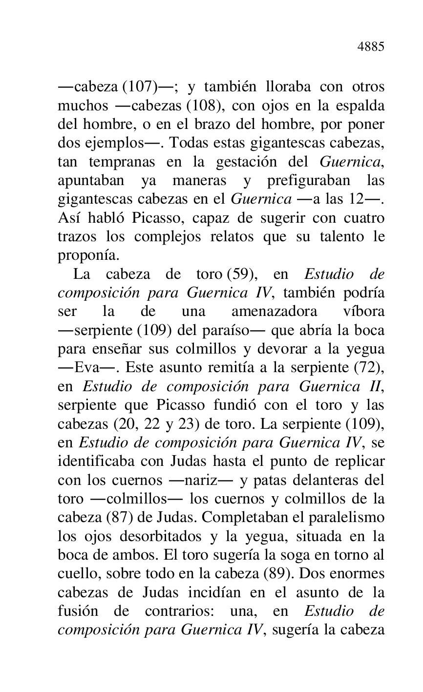 
.cabeza (107).; y también lloraba con otros 
muchos .cabezas (108), con ojos en la espalda 
del hombre, o en el brazo del hombre, por poner 
dos ejemplos.. Todas estas gigantescas cabezas, 
tan tempranas en la gestación del Guernica, 
apuntaban ya maneras y prefiguraban las 
gigantescas cabezas en el Guernica .a las 12.. 
Así habló Picasso, capaz de sugerir con cuatro 
trazos los complejos relatos que su talento le 
proponía. 

La cabeza de toro (59), en Estudio de 
composición para Guernica IV, también podría 
ser la de una amenazadora víbora 
.serpiente (109) del paraíso. que abría la boca 
para enseñar sus colmillos y devorar a la yegua 
.Eva.. Este asunto remitía a la serpiente (72), 
en Estudio de composición para Guernica II, 
serpiente que Picasso fundió con el toro y las 
cabezas (20, 22 y 23) de toro. La serpiente (109), 
en Estudio de composición para Guernica IV, se 
identificaba con Judas hasta el punto de replicar 
con los cuernos .nariz. y patas delanteras del 
toro .colmillos. los cuernos y colmillos de la 
cabeza (87) de Judas. Completaban el paralelismo 
los ojos desorbitados y la yegua, situada en la 
boca de ambos. El toro sugería la soga en torno al 
cuello, sobre todo en la cabeza (89). Dos enormes 
cabezas de Judas incidían en el asunto de la 
fusión de contrarios: una, en Estudio de 
composición para Guernica IV, sugería la cabeza 


