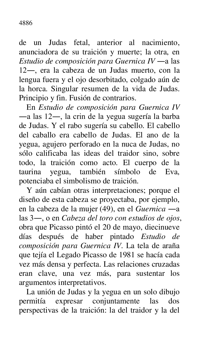 
de un Judas fetal, anterior al nacimiento, 
anunciadora de su traición y muerte; la otra, en 
Estudio de composición para Guernica IV .a las 
12., era la cabeza de un Judas muerto, con la 
lengua fuera y el ojo desorbitado, colgado aún de 
la horca. Singular resumen de la vida de Judas. 
Principio y fin. Fusión de contrarios. 

En Estudio de composición para Guernica IV 
.a las 12., la crin de la yegua sugería la barba 
de Judas. Y el rabo sugería su cabello. El cabello 
del caballo era cabello de Judas. El ano de la 
yegua, agujero perforado en la nuca de Judas, no 
sólo calificaba las ideas del traidor sino, sobre 
todo, la traición como acto. El cuerpo de la 
taurina yegua, también símbolo de Eva, 
potenciaba el simbolismo de traición. 

Y aún cabían otras interpretaciones; porque el 
diseño de esta cabeza se proyectaba, por ejemplo, 
en la cabeza de la mujer (49), en el Guernica .a 
las 3., o en Cabeza del toro con estudios de ojos, 
obra que Picasso pintó el 20 de mayo, diecinueve 
días después de haber pintado Estudio de 
composición para Guernica IV. La tela de araña 
que tejía el Legado Picasso de 1981 se hacía cada 
vez más densa y perfecta. Las relaciones cruzadas 
eran clave, una vez más, para sustentar los 
argumentos interpretativos. 

La unión de Judas y la yegua en un solo dibujo 
permitía expresar conjuntamente las dos 
perspectivas de la traición: la del traidor y la del 



