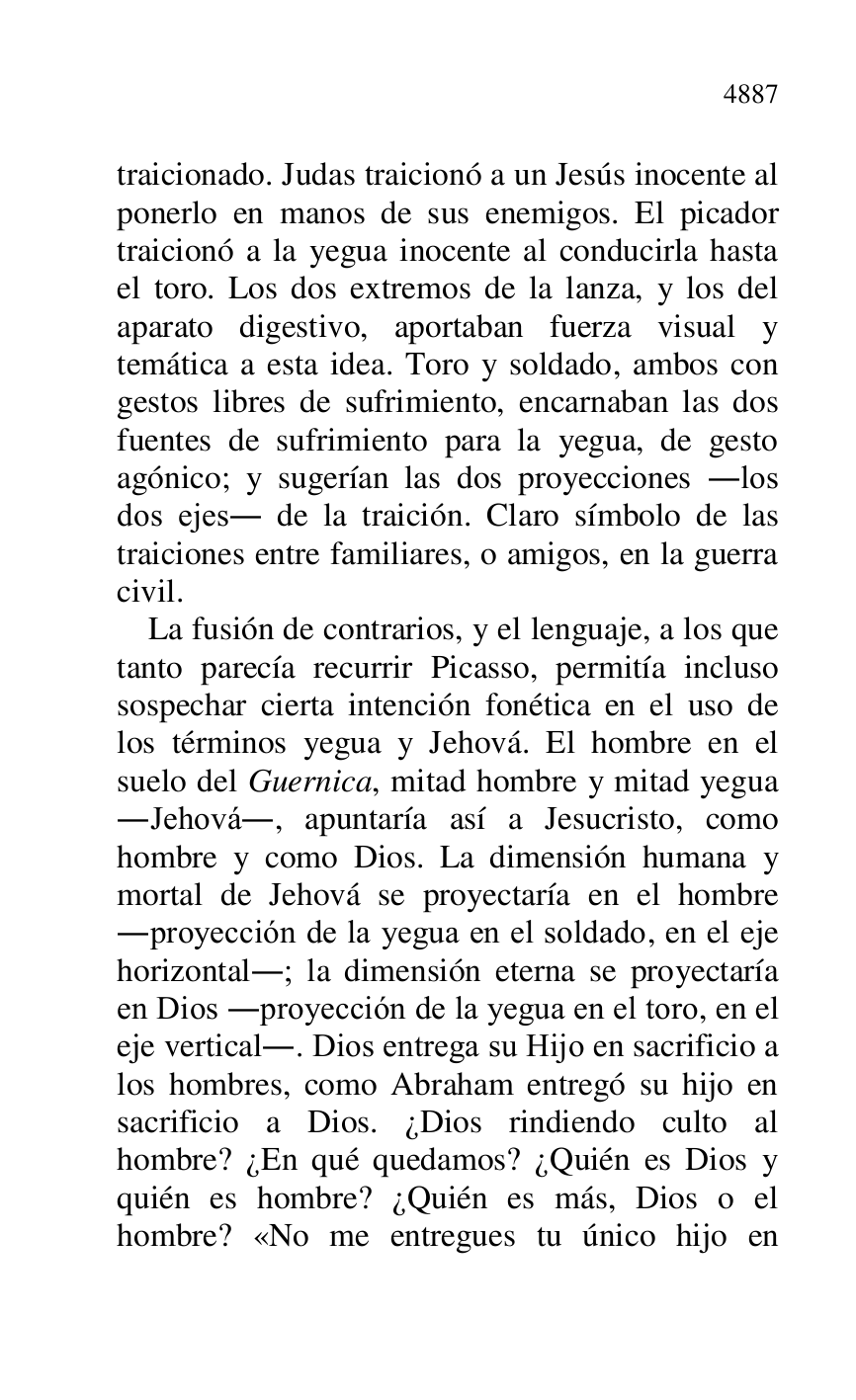 
traicionado. Judas traicionó a un Jesús inocente al 
ponerlo en manos de sus enemigos. El picador 
traicionó a la yegua inocente al conducirla hasta 
el toro. Los dos extremos de la lanza, y los del 
aparato digestivo, aportaban fuerza visual y 
temática a esta idea. Toro y soldado, ambos con 
gestos libres de sufrimiento, encarnaban las dos 
fuentes de sufrimiento para la yegua, de gesto 
agónico; y sugerían las dos proyecciones .los 
dos ejes. de la traición. Claro símbolo de las 
traiciones entre familiares, o amigos, en la guerra 
civil. 

La fusión de contrarios, y el lenguaje, a los que 
tanto parecía recurrir Picasso, permitía incluso 
sospechar cierta intención fonética en el uso de 
los términos yegua y Jehová. El hombre en el 
suelo del Guernica, mitad hombre y mitad yegua 
.Jehová., apuntaría así a Jesucristo, como 
hombre y como Dios. La dimensión humana y 
mortal de Jehová se proyectaría en el hombre 
.proyección de la yegua en el soldado, en el eje 
horizontal.; la dimensión eterna se proyectaría 
en Dios .proyección de la yegua en el toro, en el 
eje vertical.. Dios entrega su Hijo en sacrificio a 
los hombres, como Abraham entregó su hijo en 
sacrificio a Dios. ¿Dios rindiendo culto al 
hombre? ¿En qué quedamos? ¿Quién es Dios y 
quién es hombre? ¿Quién es más, Dios o el 
hombre? «No me entregues tu único hijo en 


