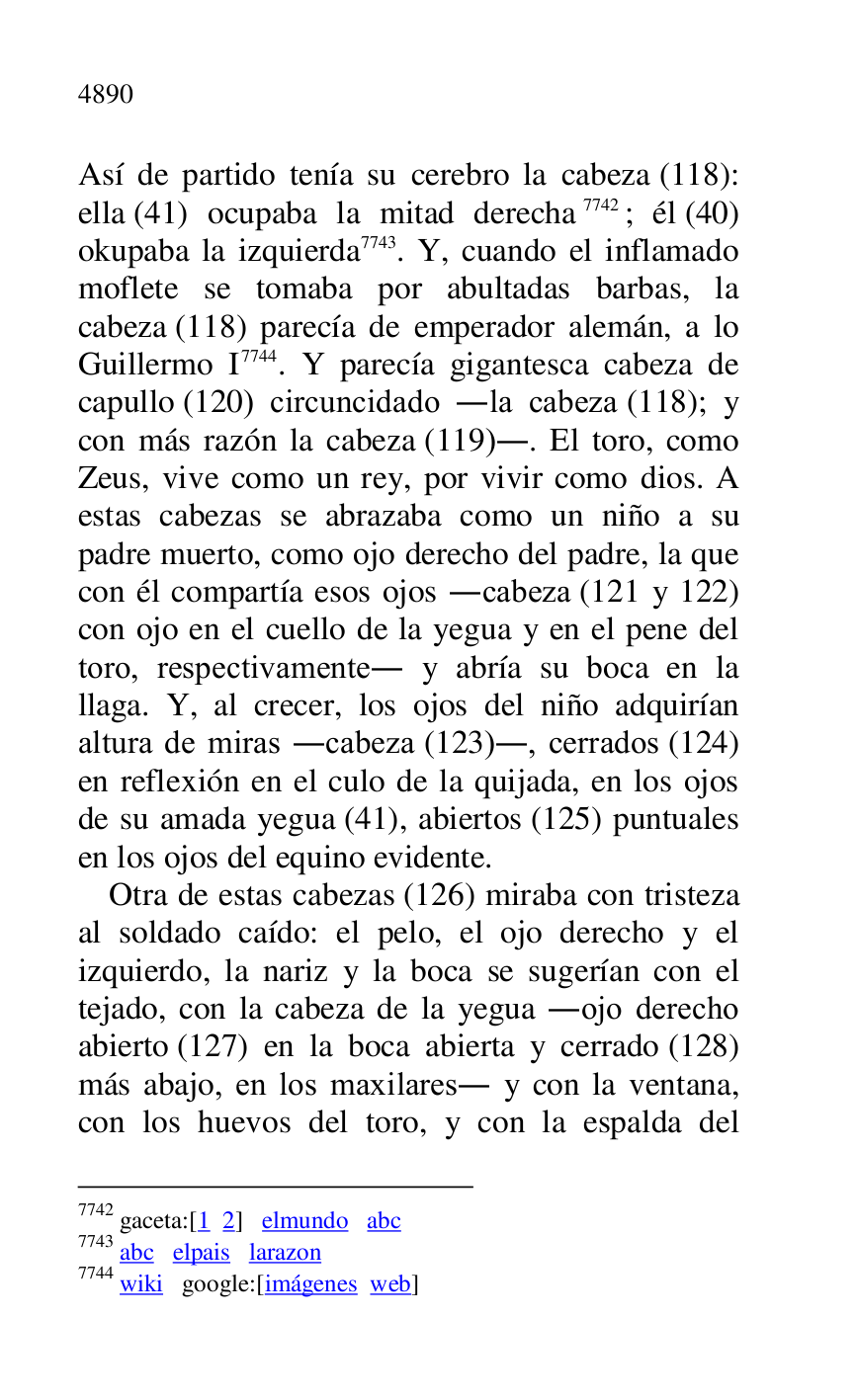 
Así de partido tenía su cerebro la cabeza (118): 
ella (41) ocupaba la mitad derecha 7742; él (40) 
okupaba la izquierda 7743. Y, cuando el inflamado 
moflete se tomaba por abultadas barbas, la 
cabeza (118) parecía de emperador alemán, a lo 
Guillermo I 7744. Y parecía gigantesca cabeza de 
capullo (120) circuncidado .la cabeza (118); y 
con más razón la cabeza (119).. El toro, como 
Zeus, vive como un rey, por vivir como dios. A 
estas cabezas se abrazaba como un niño a su 
padre muerto, como ojo derecho del padre, la que 
con él compartía esos ojos .cabeza (121 y 122) 
con ojo en el cuello de la yegua y en el pene del 
toro, respectivamente. y abría su boca en la 
llaga. Y, al crecer, los ojos del niño adquirían 
altura de miras .cabeza (123)., cerrados (124) 
en reflexión en el culo de la quijada, en los ojos 
de su amada yegua (41), abiertos (125) puntuales 
en los ojos del equino evidente. 

7742 gaceta:[1 2] elmundo abc 

7743 abc elpais larazon 

7744 wiki google:[imágenes web] 

Otra de estas cabezas (126) miraba con tristeza 
al soldado caído: el pelo, el ojo derecho y el 
izquierdo, la nariz y la boca se sugerían con el 
tejado, con la cabeza de la yegua .ojo derecho 
abierto (127) en la boca abierta y cerrado (128) 
más abajo, en los maxilares. y con la ventana, 
con los huevos del toro, y con la espalda del 


