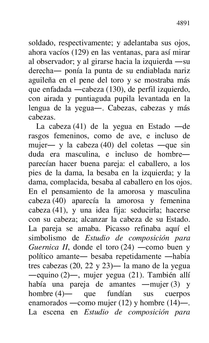 
soldado, respectivamente; y adelantaba sus ojos, 
ahora vacíos (129) en las ventanas, para así mirar 
al observador; y al girarse hacia la izquierda .su 
derecha. ponía la punta de su endiablada nariz 
aguileña en el pene del toro y se mostraba más 
que enfadada .cabeza (130), de perfil izquierdo, 
con airada y puntiaguda pupila levantada en la 
lengua de la yegua.. Cabezas, cabezas y más 
cabezas. 

La cabeza (41) de la yegua en Estado .de 
rasgos femeninos, como de ave, e incluso de 
mujer. y la cabeza (40) del coletas .que sin 
duda era masculina, e incluso de hombre. 
parecían hacer buena pareja: el caballero, a los 
pies de la dama, la besaba en la izquierda; y la 
dama, complacida, besaba al caballero en los ojos. 
En el pensamiento de la amorosa y masculina 
cabeza (40) aparecía la amorosa y femenina 
cabeza (41), y una idea fija: seducirla; hacerse 
con su cabeza; alcanzar la cabeza de su Estado. 
La pareja se amaba. Picasso refinaba aquí el 
simbolismo de Estudio de composición para 
Guernica II, donde el toro (24) .como buen y 
político amante. besaba repetidamente .había 
tres cabezas (20, 22 y 23). la mano de la yegua 
.equino (2)., mujer yegua (21). También allí 
había una pareja de amantes .mujer (3) y 
hombre (4). que fundían sus cuerpos 
enamorados .como mujer (12) y hombre (14).. 
La escena en Estudio de composición para 


