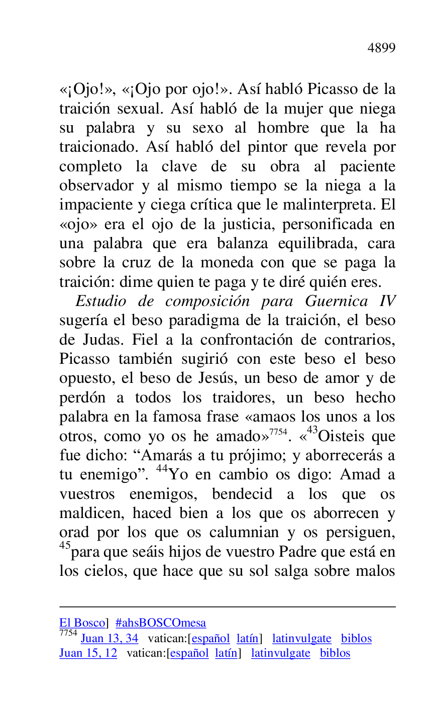 
El Bosco] #ahsBOSCOmesa 

7754 Juan 13, 34 vatican:[español latín] latinvulgate biblos 

Juan 15, 12 vatican:[español latín] latinvulgate biblos 

«¡Ojo!», «¡Ojo por ojo!». Así habló Picasso de la 
traición sexual. Así habló de la mujer que niega 
su palabra y su sexo al hombre que la ha 
traicionado. Así habló del pintor que revela por 
completo la clave de su obra al paciente 
observador y al mismo tiempo se la niega a la 
impaciente y ciega crítica que le malinterpreta. El 
«ojo» era el ojo de la justicia, personificada en 
una palabra que era balanza equilibrada, cara 
sobre la cruz de la moneda con que se paga la 
traición: dime quien te paga y te diré quién eres. 

Estudio de composición para Guernica IV 
sugería el beso paradigma de la traición, el beso 
de Judas. Fiel a la confrontación de contrarios, 
Picasso también sugirió con este beso el beso 
opuesto, el beso de Jesús, un beso de amor y de 
perdón a todos los traidores, un beso hecho 
palabra en la famosa frase «amaos los unos a los 
otros, como yo os he amado» 7754. «43Oisteis que fue dicho: RAmarás a tu prójimo; y aborrecerás a 
tu enemigor. 44Yo en cambio os digo: Amad a 
vuestros enemigos, bendecid a los que os 
maldicen, haced bien a los que os aborrecen y 
orad por los que os calumnian y os persiguen, 
45para que seáis hijos de vuestro Padre que está en 
los cielos, que hace que su sol salga sobre malos 


