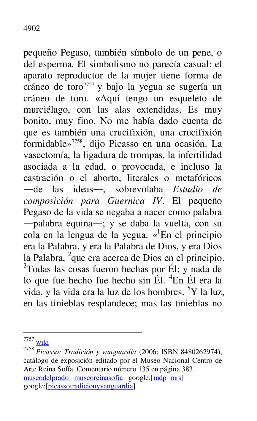 
pequeño Pegaso, también símbolo de un pene, o 
del esperma. El simbolismo no parecía casual: el 
aparato reproductor de la mujer tiene forma de 
cráneo de toro 7757 y bajo la yegua se sugería un 
cráneo de toro. «Aquí tengo un esqueleto de 
murciélago, con las alas extendidas. Es muy 
bonito, muy fino. No me había dado cuenta de 
que es también una crucifixión, una crucifixión 
formidable» 7758, dijo Picasso en una ocasión. La 
vasectomía, la ligadura de trompas, la infertilidad 
asociada a la edad, o provocada, e incluso la 
castración o el aborto, literales o metafóricos 
.de las ideas., sobrevolaba Estudio de 
composición para Guernica IV. El pequeño 
Pegaso de la vida se negaba a nacer como palabra 
.palabra equina.; y se daba la vuelta, con su 
cola en la lengua de la yegua. «1En el principio era la Palabra, y era la Palabra de Dios, y era Dios 
la Palabra, 2que era acerca de Dios en el principio. 
3Todas las cosas fueron hechas por Él; y nada de 
lo que fue hecho fue hecho sin Él. 4En Él era la 
vida, y la vida era la luz de los hombres. 5Y la luz, 
en las tinieblas resplandece; mas las tinieblas no 

7757 wiki 

7758 Picasso: Tradición y vanguardia (2006; ISBN 8480262974), 
catálogo de exposición editado por el Museo Nacional Centro de 
Arte Reina Sofía. Comentario número 135 en página 383. 

museodelprado museoreinasofia google:[mdp mrs] 

google:[picassotradicionyvanguardia] 


