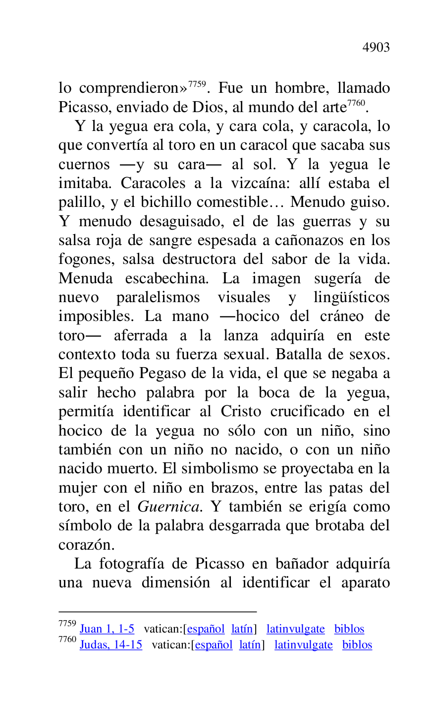 
lo comprendieron» 7759. Fue un hombre, llamado 
Picasso, enviado de Dios, al mundo del arte 7760. 

7759 Juan 1, 1-5 vatican:[español latín] latinvulgate biblos 

7760 Judas, 14-15 vatican:[español latín] latinvulgate biblos 

Y la yegua era cola, y cara cola, y caracola, lo 
que convertía al toro en un caracol que sacaba sus 
cuernos .y su cara. al sol. Y la yegua le 
imitaba. Caracoles a la vizcaína: allí estaba el 
palillo, y el bichillo comestible… Menudo guiso. 
Y menudo desaguisado, el de las guerras y su 
salsa roja de sangre espesada a cañonazos en los 
fogones, salsa destructora del sabor de la vida. 
Menuda escabechina. La imagen sugería de 
nuevo paralelismos visuales y lingüísticos 
imposibles. La mano .hocico del cráneo de 
toro. aferrada a la lanza adquiría en este 
contexto toda su fuerza sexual. Batalla de sexos. 
El pequeño Pegaso de la vida, el que se negaba a 
salir hecho palabra por la boca de la yegua, 
permitía identificar al Cristo crucificado en el 
hocico de la yegua no sólo con un niño, sino 
también con un niño no nacido, o con un niño 
nacido muerto. El simbolismo se proyectaba en la 
mujer con el niño en brazos, entre las patas del 
toro, en el Guernica. Y también se erigía como 
símbolo de la palabra desgarrada que brotaba del 
corazón. 

La fotografía de Picasso en bañador adquiría 
una nueva dimensión al identificar el aparato 


