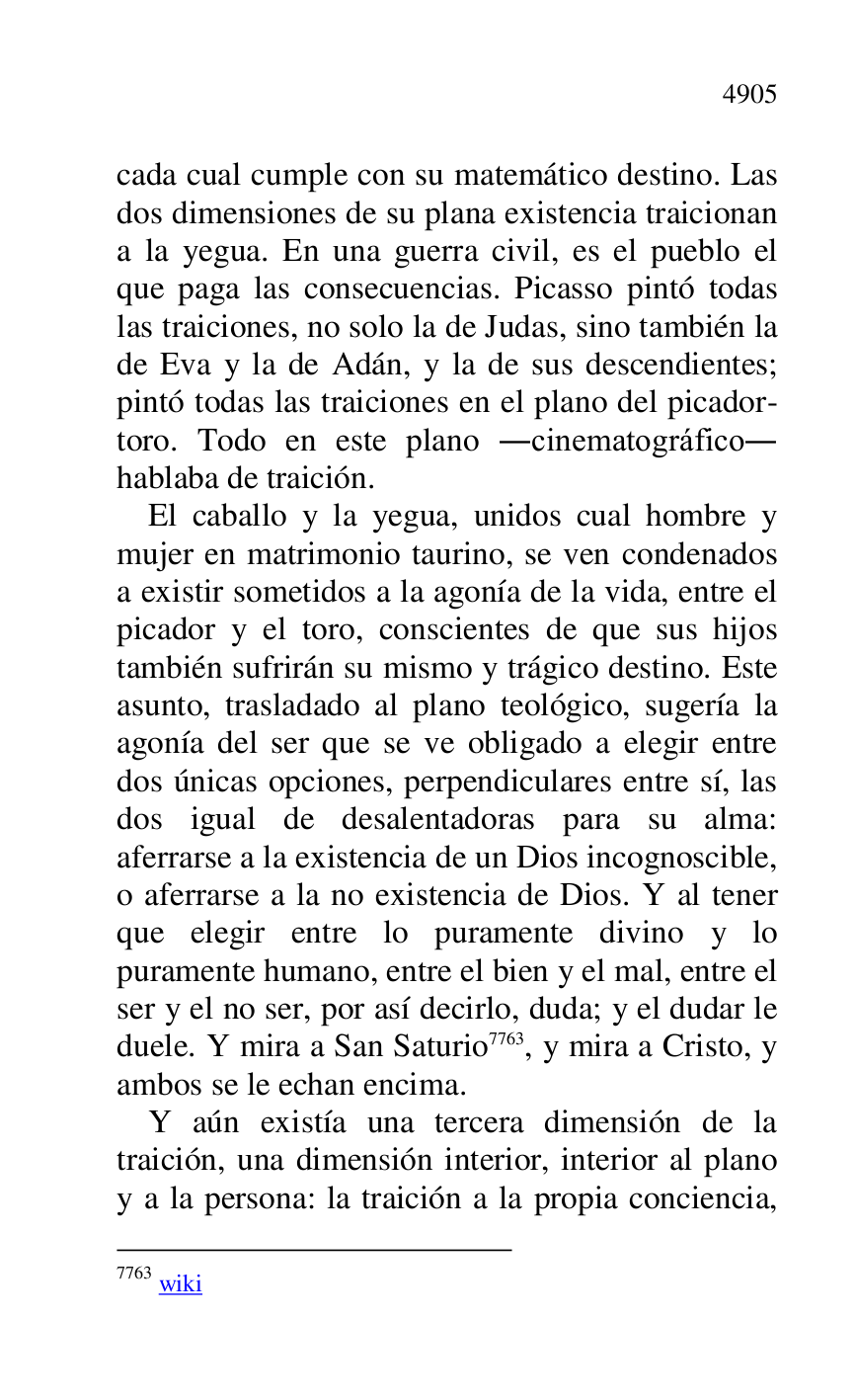 
cada cual cumple con su matemático destino. Las 
dos dimensiones de su plana existencia traicionan 
a la yegua. En una guerra civil, es el pueblo el 
que paga las consecuencias. Picasso pintó todas 
las traiciones, no solo la de Judas, sino también la 
de Eva y la de Adán, y la de sus descendientes; 
pintó todas las traiciones en el plano del picador-
toro. Todo en este plano .cinematográfico. 
hablaba de traición. 

El caballo y la yegua, unidos cual hombre y 
mujer en matrimonio taurino, se ven condenados 
a existir sometidos a la agonía de la vida, entre el 
picador y el toro, conscientes de que sus hijos 
también sufrirán su mismo y trágico destino. Este 
asunto, trasladado al plano teológico, sugería la 
agonía del ser que se ve obligado a elegir entre 
dos únicas opciones, perpendiculares entre sí, las 
dos igual de desalentadoras para su alma: 
aferrarse a la existencia de un Dios incognoscible, 
o aferrarse a la no existencia de Dios. Y al tener 
que elegir entre lo puramente divino y lo 
puramente humano, entre el bien y el mal, entre el 
ser y el no ser, por así decirlo, duda; y el dudar le 
duele. Y mira a San Saturio 7763, y mira a Cristo, y 
ambos se le echan encima. 

7763 wiki 

Y aún existía una tercera dimensión de la 
traición, una dimensión interior, interior al plano 
y a la persona: la traición a la propia conciencia, 


