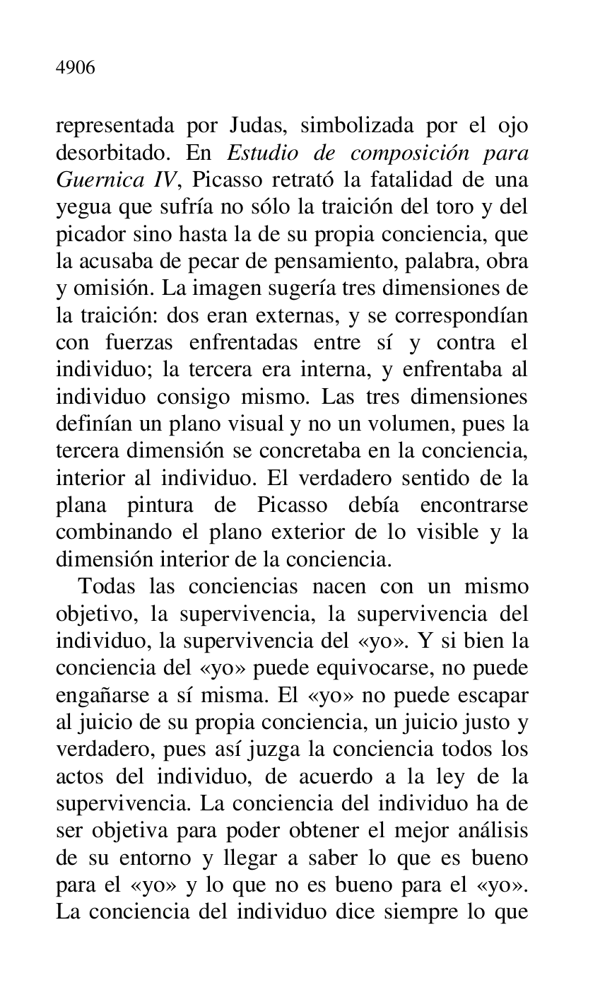 
representada por Judas, simbolizada por el ojo 
desorbitado. En Estudio de composición para 
Guernica IV, Picasso retrató la fatalidad de una 
yegua que sufría no sólo la traición del toro y del 
picador sino hasta la de su propia conciencia, que 
la acusaba de pecar de pensamiento, palabra, obra 
y omisión. La imagen sugería tres dimensiones de 
la traición: dos eran externas, y se correspondían 
con fuerzas enfrentadas entre sí y contra el 
individuo; la tercera era interna, y enfrentaba al 
individuo consigo mismo. Las tres dimensiones 
definían un plano visual y no un volumen, pues la 
tercera dimensión se concretaba en la conciencia, 
interior al individuo. El verdadero sentido de la 
plana pintura de Picasso debía encontrarse 
combinando el plano exterior de lo visible y la 
dimensión interior de la conciencia. 

Todas las conciencias nacen con un mismo 
objetivo, la supervivencia, la supervivencia del 
individuo, la supervivencia del «yo». Y si bien la 
conciencia del «yo» puede equivocarse, no puede 
engañarse a sí misma. El «yo» no puede escapar 
al juicio de su propia conciencia, un juicio justo y 
verdadero, pues así juzga la conciencia todos los 
actos del individuo, de acuerdo a la ley de la 
supervivencia. La conciencia del individuo ha de 
ser objetiva para poder obtener el mejor análisis 
de su entorno y llegar a saber lo que es bueno 
para el «yo» y lo que no es bueno para el «yo». 
La conciencia del individuo dice siempre lo que 


