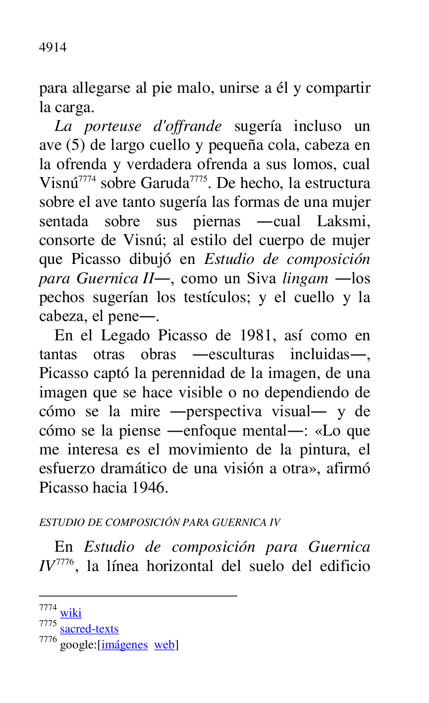 
para allegarse al pie malo, unirse a él y compartir 
la carga. 

La porteuse d'offrande sugería incluso un 
ave (5) de largo cuello y pequeña cola, cabeza en 
la ofrenda y verdadera ofrenda a sus lomos, cual 
Visnú 7774 sobre Garuda 7775. De hecho, la estructura 
sobre el ave tanto sugería las formas de una mujer 
sentada sobre sus piernas .cual Laksmi, 
consorte de Visnú; al estilo del cuerpo de mujer 
que Picasso dibujó en Estudio de composición 
para Guernica II., como un Siva lingam .los 
pechos sugerían los testículos; y el cuello y la 
cabeza, el pene.. 

7774 wiki 

7775 sacred-texts 

7776 google:[imágenes web] 

En el Legado Picasso de 1981, así como en 
tantas otras obras .esculturas incluidas., 
Picasso captó la perennidad de la imagen, de una 
imagen que se hace visible o no dependiendo de 
cómo se la mire .perspectiva visual. y de 
cómo se la piense .enfoque mental.: «Lo que 
me interesa es el movimiento de la pintura, el 
esfuerzo dramático de una visión a otra», afirmó 
Picasso hacia 1946. 

ESTUDIO DE COMPOSICIÓN PARA GUERNICA IV 

En Estudio de composición para Guernica 
IV 7776, la línea horizontal del suelo del edificio 


