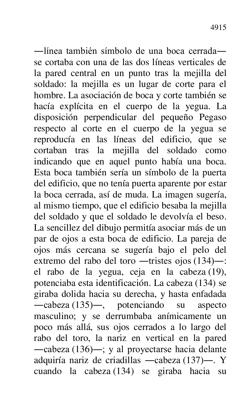 
.línea también símbolo de una boca cerrada. 
se cortaba con una de las dos líneas verticales de 
la pared central en un punto tras la mejilla del 
soldado: la mejilla es un lugar de corte para el 
hombre. La asociación de boca y corte también se 
hacía explícita en el cuerpo de la yegua. La 
disposición perpendicular del pequeño Pegaso 
respecto al corte en el cuerpo de la yegua se 
reproducía en las líneas del edificio, que se 
cortaban tras la mejilla del soldado como 
indicando que en aquel punto había una boca. 
Esta boca también sería un símbolo de la puerta 
del edificio, que no tenía puerta aparente por estar 
la boca cerrada, así de muda. La imagen sugería, 
al mismo tiempo, que el edificio besaba la mejilla 
del soldado y que el soldado le devolvía el beso. 
La sencillez del dibujo permitía asociar más de un 
par de ojos a esta boca de edificio. La pareja de 
ojos más cercana se sugería bajo el pelo del 
extremo del rabo del toro .tristes ojos (134).: 
el rabo de la yegua, ceja en la cabeza (19), 
potenciaba esta identificación. La cabeza (134) se 
giraba dolida hacia su derecha, y hasta enfadada 
.cabeza (135)., potenciando su aspecto 
masculino; y se derrumbaba anímicamente un 
poco más allá, sus ojos cerrados a lo largo del 
rabo del toro, la nariz en vertical en la pared 
.cabeza (136).; y al proyectarse hacia delante 
adquiría nariz de criadillas .cabeza (137).. Y 
cuando la cabeza (134) se giraba hacia su 


