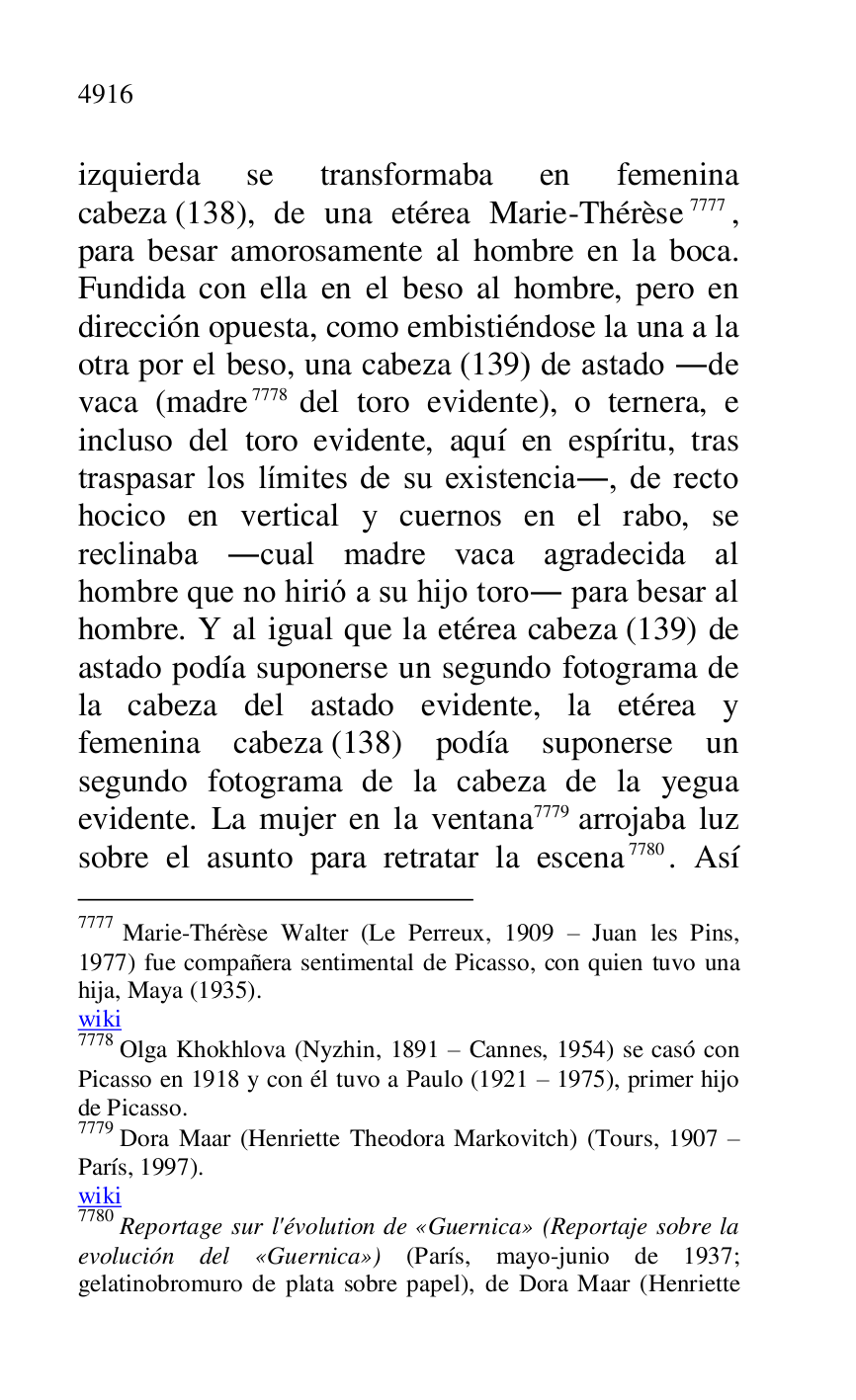 
izquierda se transformaba en femenina 
cabeza (138), de una etérea Marie-Thérèse 7777, 
para besar amorosamente al hombre en la boca. 
Fundida con ella en el beso al hombre, pero en 
dirección opuesta, como embistiéndose la una a la 
otra por el beso, una cabeza (139) de astado .de 
vaca (madre 7778 del toro evidente), o ternera, e 
incluso del toro evidente, aquí en espíritu, tras 
traspasar los límites de su existencia., de recto 
hocico en vertical y cuernos en el rabo, se 
reclinaba .cual madre vaca agradecida al 
hombre que no hirió a su hijo toro. para besar al 
hombre. Y al igual que la etérea cabeza (139) de 
astado podía suponerse un segundo fotograma de 
la cabeza del astado evidente, la etérea y 
femenina cabeza (138) podía suponerse un 
segundo fotograma de la cabeza de la yegua 
evidente. La mujer en la ventana 7779 arrojaba luz 
sobre el asunto para retratar la escena 7780. Así 

7777 Marie-Thérèse Walter (Le Perreux, 1909 R Juan les Pins, 
1977) fue compañera sentimental de Picasso, con quien tuvo una 
hija, Maya (1935). 

wiki 

7778 Olga Khokhlova (Nyzhin, 1891 R Cannes, 1954) se casó con 
Picasso en 1918 y con él tuvo a Paulo (1921 R 1975), primer hijo 
de Picasso. 

7779 Dora Maar (Henriette Theodora Markovitch) (Tours, 1907 R 
París, 1997). 

wiki 

7780 Reportage sur l'évolution de «Guernica» (Reportaje sobre la 
evolución del «Guernica») (París, mayo-junio de 1937; 
gelatinobromuro de plata sobre papel), de Dora Maar (Henriette 


