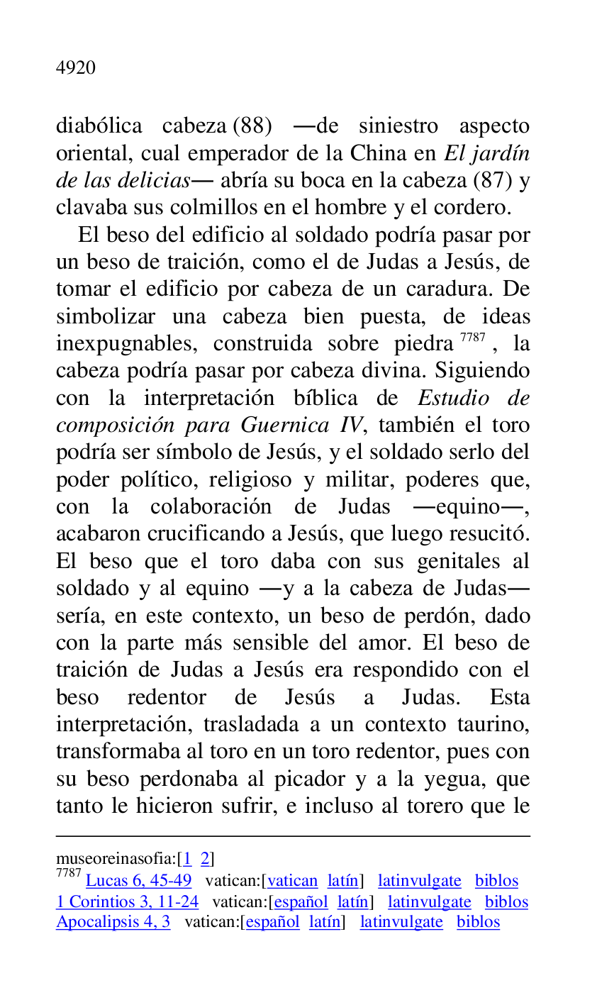 
museoreinasofia:[1 2] 

7787 Lucas 6, 45-49 vatican:[vatican latín] latinvulgate biblos 

1 Corintios 3, 11-24 vatican:[español latín] latinvulgate biblos 

Apocalipsis 4, 3 vatican:[español latín] latinvulgate biblos 

diabólica cabeza (88) .de siniestro aspecto 
oriental, cual emperador de la China en El jardín 
de las delicias. abría su boca en la cabeza (87) y 
clavaba sus colmillos en el hombre y el cordero. 

El beso del edificio al soldado podría pasar por 
un beso de traición, como el de Judas a Jesús, de 
tomar el edificio por cabeza de un caradura. De 
simbolizar una cabeza bien puesta, de ideas 
inexpugnables, construida sobre piedra 7787, la 
cabeza podría pasar por cabeza divina. Siguiendo 
con la interpretación bíblica de Estudio de 
composición para Guernica IV, también el toro 
podría ser símbolo de Jesús, y el soldado serlo del 
poder político, religioso y militar, poderes que, 
con la colaboración de Judas .equino., 
acabaron crucificando a Jesús, que luego resucitó. 
El beso que el toro daba con sus genitales al 
soldado y al equino .y a la cabeza de Judas. 
sería, en este contexto, un beso de perdón, dado 
con la parte más sensible del amor. El beso de 
traición de Judas a Jesús era respondido con el 
beso redentor de Jesús a Judas. Esta 
interpretación, trasladada a un contexto taurino, 
transformaba al toro en un toro redentor, pues con 
su beso perdonaba al picador y a la yegua, que 
tanto le hicieron sufrir, e incluso al torero que le 


