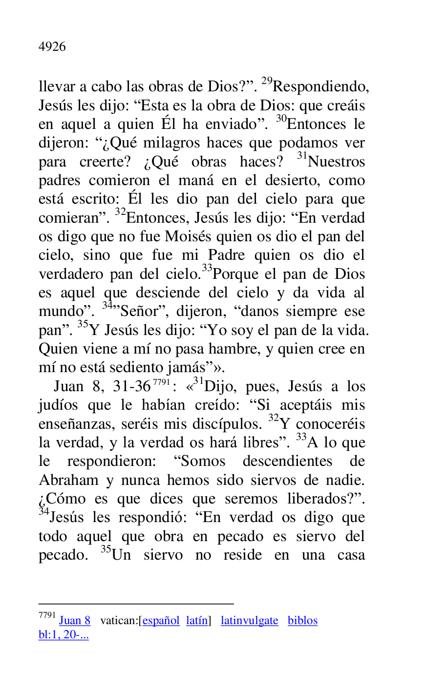 
llevar a cabo las obras de Dios?r. 29Respondiendo, 
Jesús les dijo: REsta es la obra de Dios: que creáis 
en aquel a quien Él ha enviador. 30Entonces le 
dijeron: R¿Qué milagros haces que podamos ver 
para creerte? ¿Qué obras haces? 31Nuestros 
padres comieron el maná en el desierto, como 
está escrito: Él les dio pan del cielo para que 
comieranr. 32Entonces, Jesús les dijo: REn verdad 
os digo que no fue Moisés quien os dio el pan del 
cielo, sino que fue mi Padre quien os dio el 
verdadero pan del cielo.33Porque el pan de Dios 
es aquel que desciende del cielo y da vida al 
mundor. 34rSeñorr, dijeron, Rdanos siempre ese 
panr. 35Y Jesús les dijo: RYo soy el pan de la vida. 
Quien viene a mí no pasa hambre, y quien cree en 
mí no está sediento jamásr». 

Juan 8, 31-367791: «31Dijo, pues, Jesús a los 
judíos que le habían creído: RSi aceptáis mis 
enseñanzas, seréis mis discípulos. 32Y conoceréis 
la verdad, y la verdad os hará libresr. 33A lo que 
le respondieron: RSomos descendientes de 
Abraham y nunca hemos sido siervos de nadie. 
¿Cómo es que dices que seremos liberados?r. 
34Jesús les respondió: REn verdad os digo que 
todo aquel que obra en pecado es siervo del 
pecado. 35Un siervo no reside en una casa 

7791 Juan 8 vatican:[español latín] latinvulgate biblos 

bl:1, 20-... 


