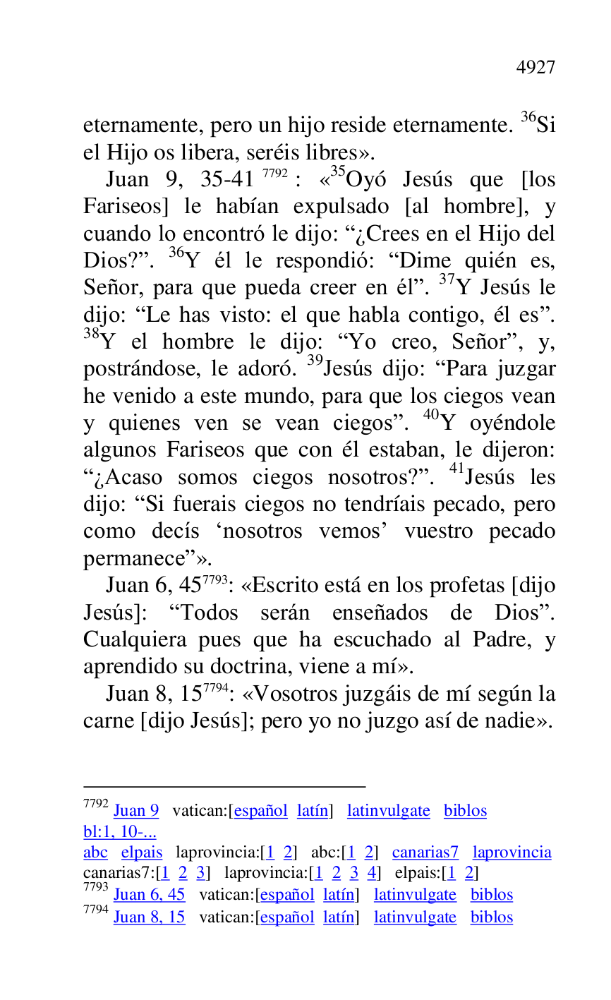 
eternamente, pero un hijo reside eternamente. 36Si 
el Hijo os libera, seréis libres». 

Juan 9, 35-417792: «35Oyó Jesús que [los 
Fariseos] le habían expulsado [al hombre], y 
cuando lo encontró le dijo: R¿Crees en el Hijo del 
Dios?r. 36Y él le respondió: RDime quién es, 
Señor, para que pueda creer en élr. 37Y Jesús le 
dijo: RLe has visto: el que habla contigo, él esr. 
38Y el hombre le dijo: RYo creo, Señorr, y, 
postrándose, le adoró. 39Jesús dijo: RPara juzgar 
he venido a este mundo, para que los ciegos vean 
y quienes ven se vean ciegosr. 40Y oyéndole 
algunos Fariseos que con él estaban, le dijeron: 
R¿Acaso somos ciegos nosotros?r. 41Jesús les 
dijo: RSi fuerais ciegos no tendríais pecado, pero 
como decís Rnosotros vemosr vuestro pecado 
permanecer». 

7792 Juan 9 vatican:[español latín] latinvulgate biblos 

bl:1, 10-... 

abc elpais laprovincia:[1 2] abc:[1 2] canarias7 laprovincia 

canarias7:[1 2 3] laprovincia:[1 2 3 4] elpais:[1 2] 

7793 Juan 6, 45 vatican:[español latín] latinvulgate biblos 

7794 Juan 8, 15 vatican:[español latín] latinvulgate biblos 

Juan 6, 457793: «Escrito está en los profetas [dijo 
Jesús]: RTodos serán enseñados de Diosr. 
Cualquiera pues que ha escuchado al Padre, y 
aprendido su doctrina, viene a mí». 

Juan 8, 157794: «Vosotros juzgáis de mí según la 
carne [dijo Jesús]; pero yo no juzgo así de nadie». 


