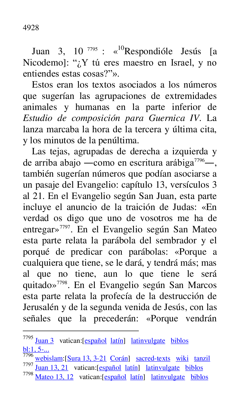 
Juan 3, 107795: «10Respondióle Jesús [a Nicodemo]: R¿Y tú eres maestro en Israel, y no 
entiendes estas cosas?r». 

7795 Juan 3 vatican:[español latín] latinvulgate biblos 

bl:1, 5-... 

7796 webislam:[Sura 13, 3-21 Corán] sacred-texts wiki tanzil 

7797 Juan 13, 21 vatican:[español latín] latinvulgate biblos 

7798 Mateo 13, 12 vatican:[español latín] latinvulgate biblos 

Estos eran los textos asociados a los números 
que sugerían las agrupaciones de extremidades 
animales y humanas en la parte inferior de 
Estudio de composición para Guernica IV. La 
lanza marcaba la hora de la tercera y última cita, 
y los minutos de la penúltima. 

Las tejas, agrupadas de derecha a izquierda y 
de arriba abajo .como en escritura arábiga 7796., 
también sugerían números que podían asociarse a 
un pasaje del Evangelio: capítulo 13, versículos 3 
al 21. En el Evangelio según San Juan, esta parte 
incluye el anuncio de la traición de Judas: «En 
verdad os digo que uno de vosotros me ha de 
entregar» 7797. En el Evangelio según San Mateo 
esta parte relata la parábola del sembrador y el 
porqué de predicar con parábolas: «Porque a 
cualquiera que tiene, se le dará, y tendrá más; mas 
al que no tiene, aun lo que tiene le será 
quitado» 7798. En el Evangelio según San Marcos 
esta parte relata la profecía de la destrucción de 
Jerusalén y de la segunda venida de Jesús, con las 
señales que la precederán: «Porque vendrán 



