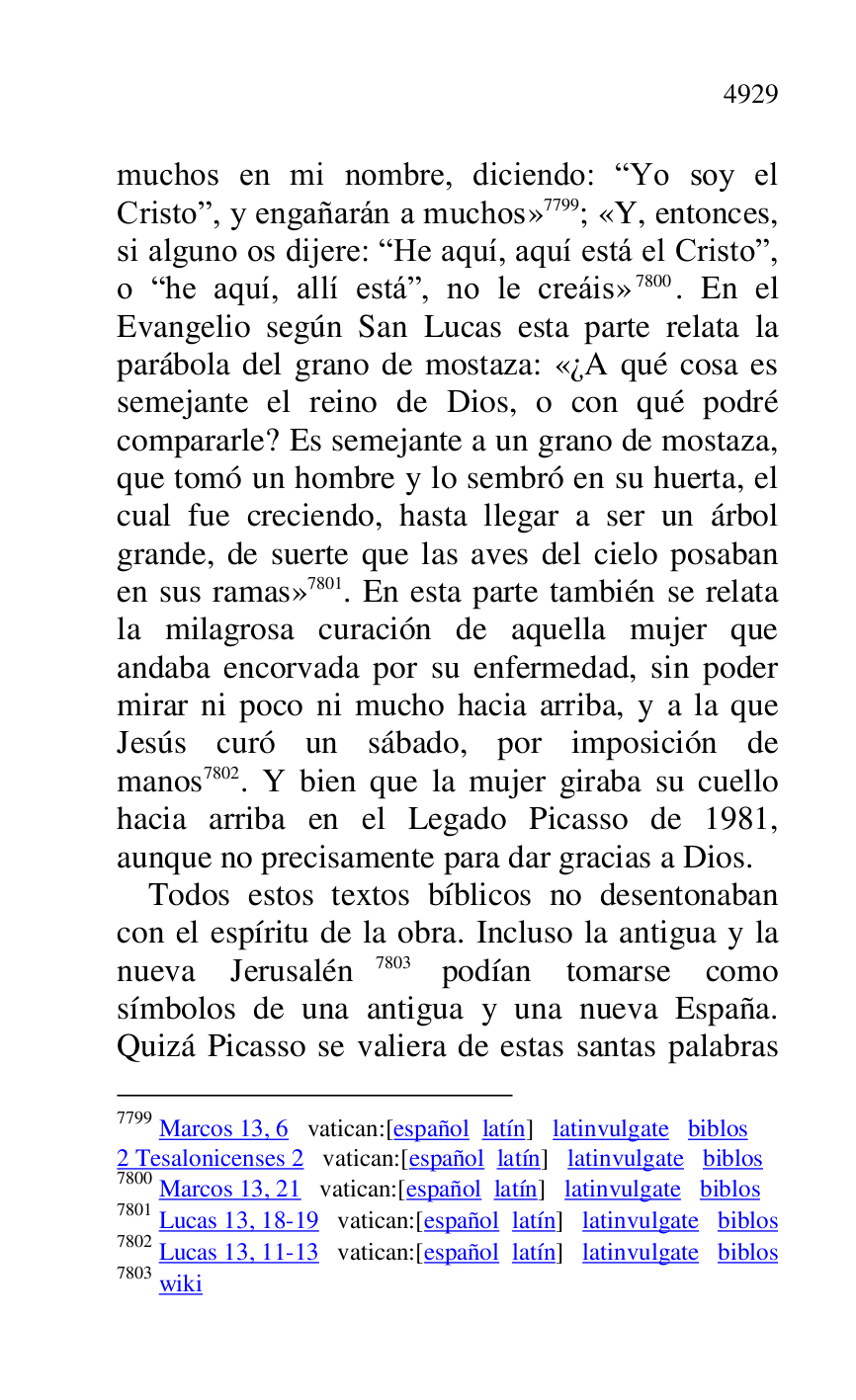 
muchos en mi nombre, diciendo: RYo soy el 
Cristor, y engañarán a muchos» 7799; «Y, entonces, 
si alguno os dijere: RHe aquí, aquí está el Cristor, 
o Rhe aquí, allí estár, no le creáis» 7800. En el 
Evangelio según San Lucas esta parte relata la 
parábola del grano de mostaza: «¿A qué cosa es 
semejante el reino de Dios, o con qué podré 
compararle? Es semejante a un grano de mostaza, 
que tomó un hombre y lo sembró en su huerta, el 
cual fue creciendo, hasta llegar a ser un árbol 
grande, de suerte que las aves del cielo posaban 
en sus ramas» 7801. En esta parte también se relata 
la milagrosa curación de aquella mujer que 
andaba encorvada por su enfermedad, sin poder 
mirar ni poco ni mucho hacia arriba, y a la que 
Jesús curó un sábado, por imposición de 
manos 7802. Y bien que la mujer giraba su cuello 
hacia arriba en el Legado Picasso de 1981, 
aunque no precisamente para dar gracias a Dios. 

7799 Marcos 13, 6 vatican:[español latín] latinvulgate biblos 

2 Tesalonicenses 2 vatican:[español latín] latinvulgate biblos 

7800 Marcos 13, 21 vatican:[español latín] latinvulgate biblos 

7801 Lucas 13, 18-19 vatican:[español latín] latinvulgate biblos 

7802 Lucas 13, 11-13 vatican:[español latín] latinvulgate biblos 

7803 wiki 

Todos estos textos bíblicos no desentonaban 
con el espíritu de la obra. Incluso la antigua y la 
nueva Jerusalén 7803 podían tomarse como 
símbolos de una antigua y una nueva España. 
Quizá Picasso se valiera de estas santas palabras 


