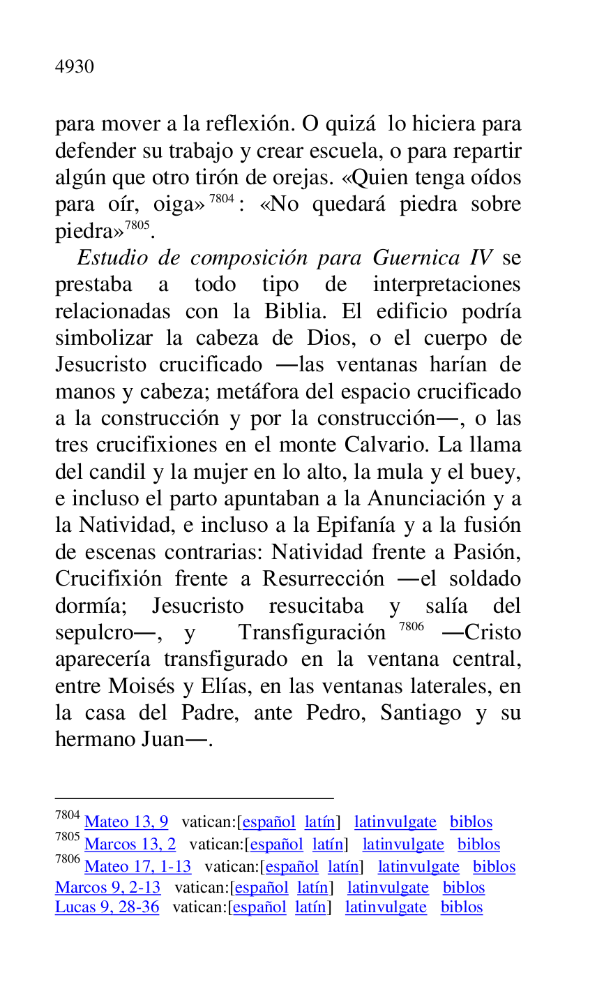 
para mover a la reflexión. O quizá lo hiciera para 
defender su trabajo y crear escuela, o para repartir 
algún que otro tirón de orejas. «Quien tenga oídos 
para oír, oiga» 7804: «No quedará piedra sobre 
piedra» 7805. 

7804 Mateo 13, 9 vatican:[español latín] latinvulgate biblos 

7805 Marcos 13, 2 vatican:[español latín] latinvulgate biblos 

7806 Mateo 17, 1-13 vatican:[español latín] latinvulgate biblos 

Marcos 9, 2-13 vatican:[español latín] latinvulgate biblos 

Lucas 9, 28-36 vatican:[español latín] latinvulgate biblos 

Estudio de composición para Guernica IV se 
prestaba a todo tipo de interpretaciones 
relacionadas con la Biblia. El edificio podría 
simbolizar la cabeza de Dios, o el cuerpo de 
Jesucristo crucificado .las ventanas harían de 
manos y cabeza; metáfora del espacio crucificado 
a la construcción y por la construcción., o las 
tres crucifixiones en el monte Calvario. La llama 
del candil y la mujer en lo alto, la mula y el buey, 
e incluso el parto apuntaban a la Anunciación y a 
la Natividad, e incluso a la Epifanía y a la fusión 
de escenas contrarias: Natividad frente a Pasión, 
Crucifixión frente a Resurrección .el soldado 
dormía; Jesucristo resucitaba y salía del 
sepulcro., y Transfiguración 7806 .Cristo 
aparecería transfigurado en la ventana central, 
entre Moisés y Elías, en las ventanas laterales, en 
la casa del Padre, ante Pedro, Santiago y su 
hermano Juan.. 


