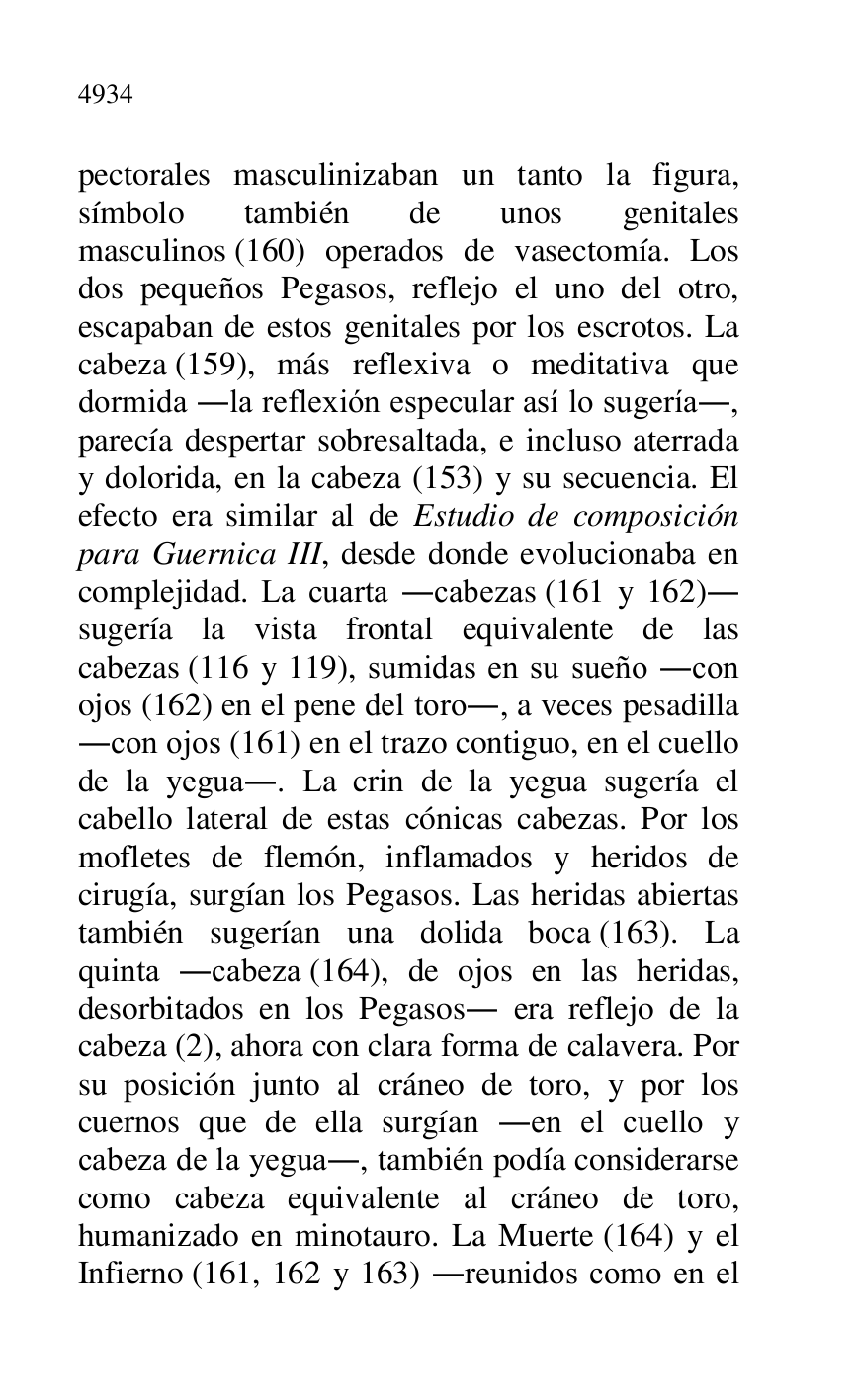 
pectorales masculinizaban un tanto la figura, 
símbolo también de unos genitales 
masculinos (160) operados de vasectomía. Los 
dos pequeños Pegasos, reflejo el uno del otro, 
escapaban de estos genitales por los escrotos. La 
cabeza (159), más reflexiva o meditativa que 
dormida .la reflexión especular así lo sugería., 
parecía despertar sobresaltada, e incluso aterrada 
y dolorida, en la cabeza (153) y su secuencia. El 
efecto era similar al de Estudio de composición 
para Guernica III, desde donde evolucionaba en 
complejidad. La cuarta .cabezas (161 y 162). 
sugería la vista frontal equivalente de las 
cabezas (116 y 119), sumidas en su sueño .con 
ojos (162) en el pene del toro., a veces pesadilla 
.con ojos (161) en el trazo contiguo, en el cuello 
de la yegua.. La crin de la yegua sugería el 
cabello lateral de estas cónicas cabezas. Por los 
mofletes de flemón, inflamados y heridos de 
cirugía, surgían los Pegasos. Las heridas abiertas 
también sugerían una dolida boca (163). La 
quinta .cabeza (164), de ojos en las heridas, 
desorbitados en los Pegasos. era reflejo de la 
cabeza (2), ahora con clara forma de calavera. Por 
su posición junto al cráneo de toro, y por los 
cuernos que de ella surgían .en el cuello y 
cabeza de la yegua., también podía considerarse 
como cabeza equivalente al cráneo de toro, 
humanizado en minotauro. La Muerte (164) y el 
Infierno (161, 162 y 163) .reunidos como en el 


