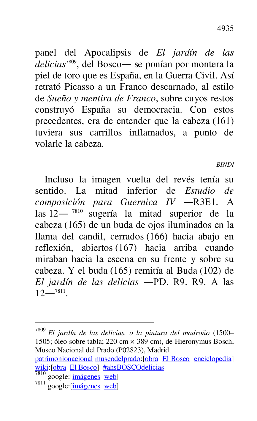
panel del Apocalipsis de El jardín de las 
delicias 7809, del Bosco. se ponían por montera la 
piel de toro que es España, en la Guerra Civil. Así 
retrató Picasso a un Franco descarnado, al estilo 
de Sueño y mentira de Franco, sobre cuyos restos 
construyó España su democracia. Con estos 
precedentes, era de entender que la cabeza (161) 
tuviera sus carrillos inflamados, a punto de 
volarle la cabeza. 

7809 El jardín de las delicias, o la pintura del madroño (1500R1505; óleo sobre tabla; 220 cm × 389 cm), de Hieronymus Bosch, Museo Nacional del Prado (P02823), Madrid. 
patrimonionacional museodelprado:[obra El Bosco enciclopedia] 
wiki:[obra El Bosco] #ahsBOSCOdelicias 

7810 google:[imágenes web] 

7811 google:[imágenes web] 

BINDI 

Incluso la imagen vuelta del revés tenía su 
sentido. La mitad inferior de Estudio de 
composición para Guernica IV .R3E1. A las 12.7810 sugería la mitad superior de la 
cabeza (165) de un buda de ojos iluminados en la 
llama del candil, cerrados (166) hacia abajo en 
reflexión, abiertos (167) hacia arriba cuando 
miraban hacia la escena en su frente y sobre su 
cabeza. Y el buda (165) remitía al Buda (102) de 
El jardín de las delicias .PD. R9. R9. A las 12.7811. 


