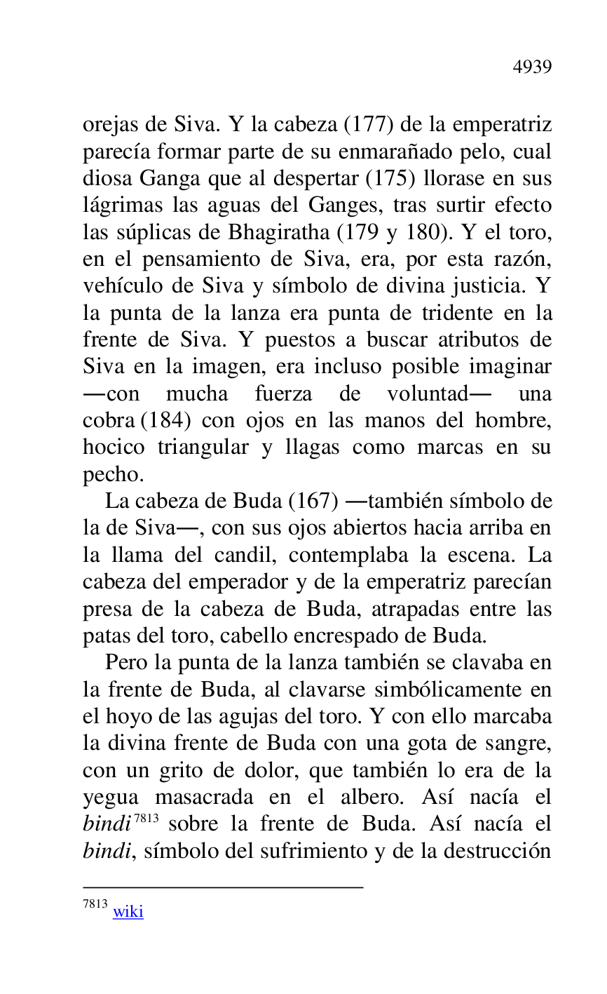 
orejas de Siva. Y la cabeza (177) de la emperatriz 
parecía formar parte de su enmarañado pelo, cual 
diosa Ganga que al despertar (175) llorase en sus 
lágrimas las aguas del Ganges, tras surtir efecto 
las súplicas de Bhagiratha (179 y 180). Y el toro, 
en el pensamiento de Siva, era, por esta razón, 
vehículo de Siva y símbolo de divina justicia. Y 
la punta de la lanza era punta de tridente en la 
frente de Siva. Y puestos a buscar atributos de 
Siva en la imagen, era incluso posible imaginar 
.con mucha fuerza de voluntad. una 
cobra (184) con ojos en las manos del hombre, 
hocico triangular y llagas como marcas en su 
pecho. 

La cabeza de Buda (167) .también símbolo de 
la de Siva., con sus ojos abiertos hacia arriba en 
la llama del candil, contemplaba la escena. La 
cabeza del emperador y de la emperatriz parecían 
presa de la cabeza de Buda, atrapadas entre las 
patas del toro, cabello encrespado de Buda. 

Pero la punta de la lanza también se clavaba en 
la frente de Buda, al clavarse simbólicamente en 
el hoyo de las agujas del toro. Y con ello marcaba 
la divina frente de Buda con una gota de sangre, 
con un grito de dolor, que también lo era de la 
yegua masacrada en el albero. Así nacía el 
bindi 7813 sobre la frente de Buda. Así nacía el 
bindi, símbolo del sufrimiento y de la destrucción 

7813 wiki 


