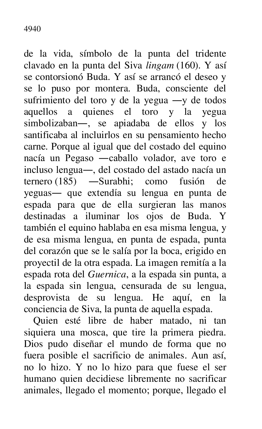 
de la vida, símbolo de la punta del tridente 
clavado en la punta del Siva lingam (160). Y así 
se contorsionó Buda. Y así se arrancó el deseo y 
se lo puso por montera. Buda, consciente del 
sufrimiento del toro y de la yegua .y de todos 
aquellos a quienes el toro y la yegua 
simbolizaban., se apiadaba de ellos y los 
santificaba al incluirlos en su pensamiento hecho 
carne. Porque al igual que del costado del equino 
nacía un Pegaso .caballo volador, ave toro e 
incluso lengua., del costado del astado nacía un 
ternero (185) .Surabhi; como fusión de 
yeguas. que extendía su lengua en punta de 
espada para que de ella surgieran las manos 
destinadas a iluminar los ojos de Buda. Y 
también el equino hablaba en esa misma lengua, y 
de esa misma lengua, en punta de espada, punta 
del corazón que se le salía por la boca, erigido en 
proyectil de la otra espada. La imagen remitía a la 
espada rota del Guernica, a la espada sin punta, a 
la espada sin lengua, censurada de su lengua, 
desprovista de su lengua. He aquí, en la 
conciencia de Siva, la punta de aquella espada. 

Quien esté libre de haber matado, ni tan 
siquiera una mosca, que tire la primera piedra. 
Dios pudo diseñar el mundo de forma que no 
fuera posible el sacrificio de animales. Aun así, 
no lo hizo. Y no lo hizo para que fuese el ser 
humano quien decidiese libremente no sacrificar 
animales, llegado el momento; porque, llegado el 


