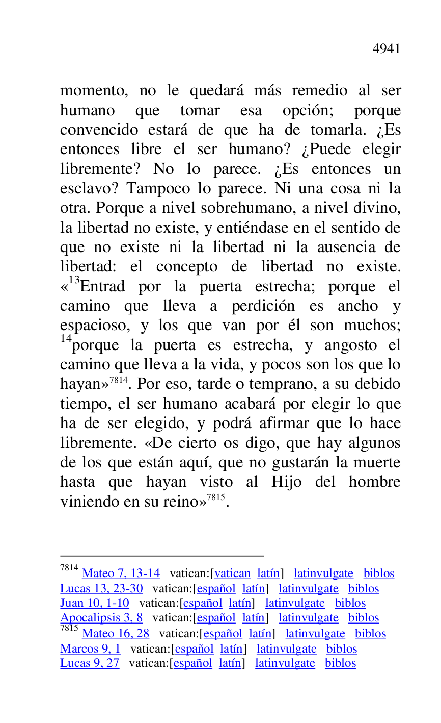 
momento, no le quedará más remedio al ser 
humano que tomar esa opción; porque 
convencido estará de que ha de tomarla. ¿Es 
entonces libre el ser humano? ¿Puede elegir 
libremente? No lo parece. ¿Es entonces un 
esclavo? Tampoco lo parece. Ni una cosa ni la 
otra. Porque a nivel sobrehumano, a nivel divino, 
la libertad no existe, y entiéndase en el sentido de 
que no existe ni la libertad ni la ausencia de 
libertad: el concepto de libertad no existe. 
«13Entrad por la puerta estrecha; porque el camino que lleva a perdición es ancho y 
espacioso, y los que van por él son muchos; 
14porque la puerta es estrecha, y angosto el 
camino que lleva a la vida, y pocos son los que lo 
hayan» 7814. Por eso, tarde o temprano, a su debido 
tiempo, el ser humano acabará por elegir lo que 
ha de ser elegido, y podrá afirmar que lo hace 
libremente. «De cierto os digo, que hay algunos 
de los que están aquí, que no gustarán la muerte 
hasta que hayan visto al Hijo del hombre 
viniendo en su reino» 7815. 

7814 Mateo 7, 13-14 vatican:[vatican latín] latinvulgate biblos 

Lucas 13, 23-30 vatican:[español latín] latinvulgate biblos 

Juan 10, 1-10 vatican:[español latín] latinvulgate biblos 

Apocalipsis 3, 8 vatican:[español latín] latinvulgate biblos 

7815 Mateo 16, 28 vatican:[español latín] latinvulgate biblos 

Marcos 9, 1 vatican:[español latín] latinvulgate biblos 

Lucas 9, 27 vatican:[español latín] latinvulgate biblos 


