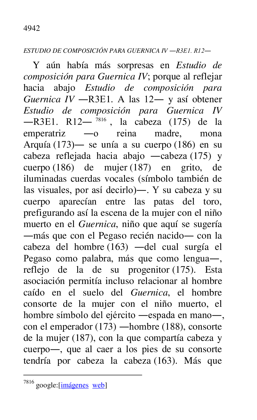 
ESTUDIO DE COMPOSICIÓN PARA GUERNICA IV .R3E1. R12. 
Y aún había más sorpresas en Estudio de 
composición para Guernica IV; porque al reflejar 
hacia abajo Estudio de composición para 
Guernica IV .R3E1. A las 12. y así obtener Estudio de composición para Guernica IV 
.R3E1. R12.7816, la cabeza (175) de la emperatriz .o reina madre, mona 
Arquía (173). se unía a su cuerpo (186) en su 
cabeza reflejada hacia abajo .cabeza (175) y 
cuerpo (186) de mujer (187) en grito, de 
iluminadas cuerdas vocales (símbolo también de 
las visuales, por así decirlo).. Y su cabeza y su 
cuerpo aparecían entre las patas del toro, 
prefigurando así la escena de la mujer con el niño 
muerto en el Guernica, niño que aquí se sugería 
.más que con el Pegaso recién nacido. con la 
cabeza del hombre (163) .del cual surgía el 
Pegaso como palabra, más que como lengua., 
reflejo de la de su progenitor (175). Esta 
asociación permitía incluso relacionar al hombre 
caído en el suelo del Guernica, el hombre 
consorte de la mujer con el niño muerto, el 
hombre símbolo del ejército .espada en mano., 
con el emperador (173) .hombre (188), consorte 
de la mujer (187), con la que compartía cabeza y 
cuerpo., que al caer a los pies de su consorte 
tendría por cabeza la cabeza (163). Más que 

7816 google:[imágenes web] 


