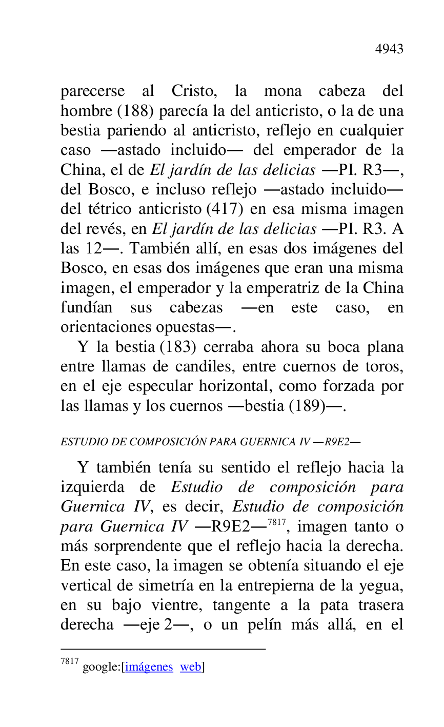 
parecerse al Cristo, la mona cabeza del 
hombre (188) parecía la del anticristo, o la de una 
bestia pariendo al anticristo, reflejo en cualquier 
caso .astado incluido. del emperador de la 
China, el de El jardín de las delicias .PI. R3., 
del Bosco, e incluso reflejo .astado incluido. 
del tétrico anticristo (417) en esa misma imagen 
del revés, en El jardín de las delicias .PI. R3. A 
las 12.. También allí, en esas dos imágenes del 
Bosco, en esas dos imágenes que eran una misma 
imagen, el emperador y la emperatriz de la China 
fundían sus cabezas .en este caso, en 
orientaciones opuestas.. 

Y la bestia (183) cerraba ahora su boca plana 
entre llamas de candiles, entre cuernos de toros, 
en el eje especular horizontal, como forzada por 
las llamas y los cuernos .bestia (189).. 

ESTUDIO DE COMPOSICIÓN PARA GUERNICA IV .R9E2. 

Y también tenía su sentido el reflejo hacia la 
izquierda de Estudio de composición para 
Guernica IV, es decir, Estudio de composición 
para Guernica IV .R9E2.7817, imagen tanto o 
más sorprendente que el reflejo hacia la derecha. 
En este caso, la imagen se obtenía situando el eje 
vertical de simetría en la entrepierna de la yegua, 
en su bajo vientre, tangente a la pata trasera 
derecha .eje 2., o un pelín más allá, en el 

7817 google:[imágenes web] 


