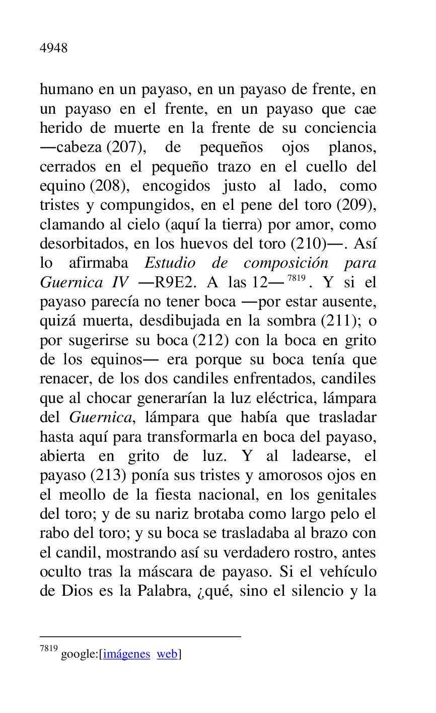 
humano en un payaso, en un payaso de frente, en 
un payaso en el frente, en un payaso que cae 
herido de muerte en la frente de su conciencia 
.cabeza (207), de pequeños ojos planos, 
cerrados en el pequeño trazo en el cuello del 
equino (208), encogidos justo al lado, como 
tristes y compungidos, en el pene del toro (209), 
clamando al cielo (aquí la tierra) por amor, como 
desorbitados, en los huevos del toro (210).. Así 
lo afirmaba Estudio de composición para 
Guernica IV .R9E2. A las 12.7819. Y si el payaso parecía no tener boca .por estar ausente, 
quizá muerta, desdibujada en la sombra (211); o 
por sugerirse su boca (212) con la boca en grito 
de los equinos. era porque su boca tenía que 
renacer, de los dos candiles enfrentados, candiles 
que al chocar generarían la luz eléctrica, lámpara 
del Guernica, lámpara que había que trasladar 
hasta aquí para transformarla en boca del payaso, 
abierta en grito de luz. Y al ladearse, el 
payaso (213) ponía sus tristes y amorosos ojos en 
el meollo de la fiesta nacional, en los genitales 
del toro; y de su nariz brotaba como largo pelo el 
rabo del toro; y su boca se trasladaba al brazo con 
el candil, mostrando así su verdadero rostro, antes 
oculto tras la máscara de payaso. Si el vehículo 
de Dios es la Palabra, ¿qué, sino el silencio y la 

7819 google:[imágenes web] 


