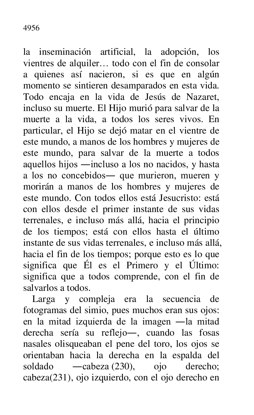 
la inseminación artificial, la adopción, los 
vientres de alquiler… todo con el fin de consolar 
a quienes así nacieron, si es que en algún 
momento se sintieren desamparados en esta vida. 
Todo encaja en la vida de Jesús de Nazaret, 
incluso su muerte. El Hijo murió para salvar de la 
muerte a la vida, a todos los seres vivos. En 
particular, el Hijo se dejó matar en el vientre de 
este mundo, a manos de los hombres y mujeres de 
este mundo, para salvar de la muerte a todos 
aquellos hijos .incluso a los no nacidos, y hasta 
a los no concebidos. que murieron, mueren y 
morirán a manos de los hombres y mujeres de 
este mundo. Con todos ellos está Jesucristo: está 
con ellos desde el primer instante de sus vidas 
terrenales, e incluso más allá, hacia el principio 
de los tiempos; está con ellos hasta el último 
instante de sus vidas terrenales, e incluso más allá, 
hacia el fin de los tiempos; porque esto es lo que 
significa que Él es el Primero y el Último: 
significa que a todos comprende, con el fin de 
salvarlos a todos. 

Larga y compleja era la secuencia de 
fotogramas del simio, pues muchos eran sus ojos: 
en la mitad izquierda de la imagen .la mitad 
derecha sería su reflejo., cuando las fosas 
nasales olisqueaban el pene del toro, los ojos se 
orientaban hacia la derecha en la espalda del 
soldado .cabeza (230), ojo derecho; 
cabeza(231), ojo izquierdo, con el ojo derecho en 


