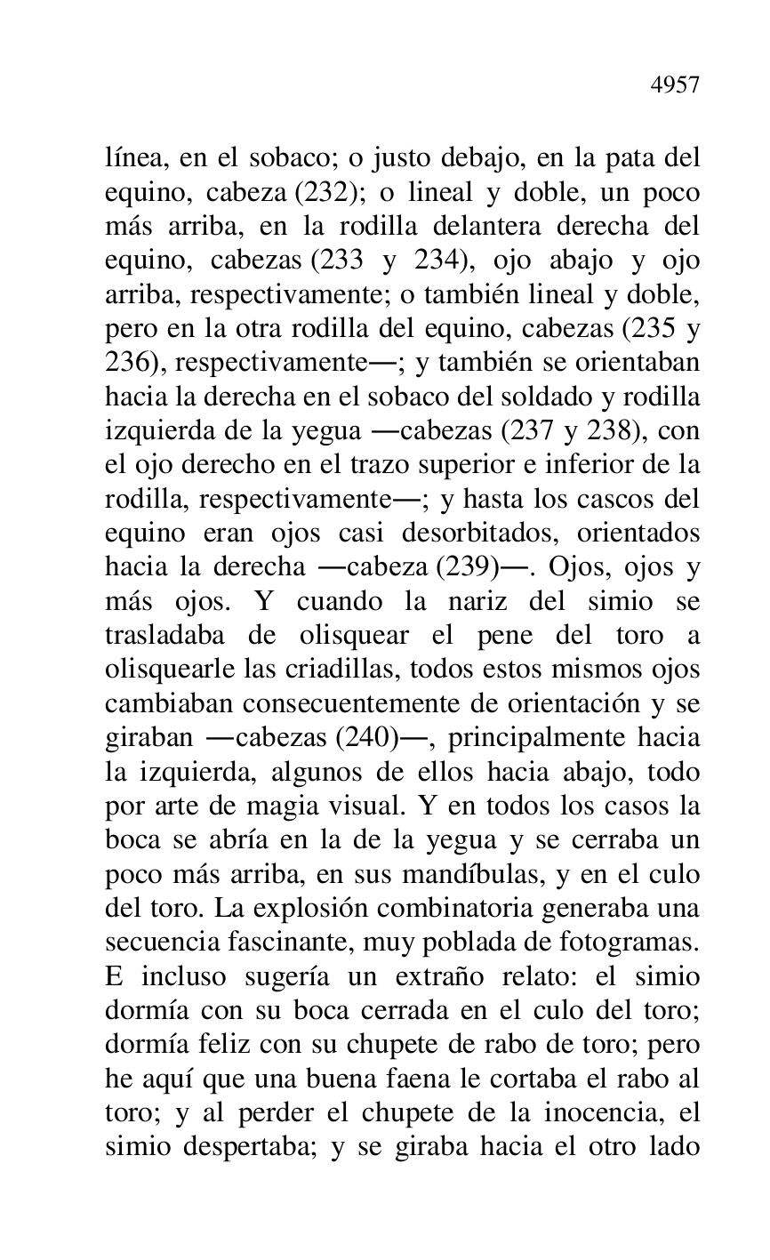 
línea, en el sobaco; o justo debajo, en la pata del 
equino, cabeza (232); o lineal y doble, un poco 
más arriba, en la rodilla delantera derecha del 
equino, cabezas (233 y 234), ojo abajo y ojo 
arriba, respectivamente; o también lineal y doble, 
pero en la otra rodilla del equino, cabezas (235 y 
236), respectivamente.; y también se orientaban 
hacia la derecha en el sobaco del soldado y rodilla 
izquierda de la yegua .cabezas (237 y 238), con 
el ojo derecho en el trazo superior e inferior de la 
rodilla, respectivamente.; y hasta los cascos del 
equino eran ojos casi desorbitados, orientados 
hacia la derecha .cabeza (239).. Ojos, ojos y 
más ojos. Y cuando la nariz del simio se 
trasladaba de olisquear el pene del toro a 
olisquearle las criadillas, todos estos mismos ojos 
cambiaban consecuentemente de orientación y se 
giraban .cabezas (240)., principalmente hacia 
la izquierda, algunos de ellos hacia abajo, todo 
por arte de magia visual. Y en todos los casos la 
boca se abría en la de la yegua y se cerraba un 
poco más arriba, en sus mandíbulas, y en el culo 
del toro. La explosión combinatoria generaba una 
secuencia fascinante, muy poblada de fotogramas. 
E incluso sugería un extraño relato: el simio 
dormía con su boca cerrada en el culo del toro; 
dormía feliz con su chupete de rabo de toro; pero 
he aquí que una buena faena le cortaba el rabo al 
toro; y al perder el chupete de la inocencia, el 
simio despertaba; y se giraba hacia el otro lado 


