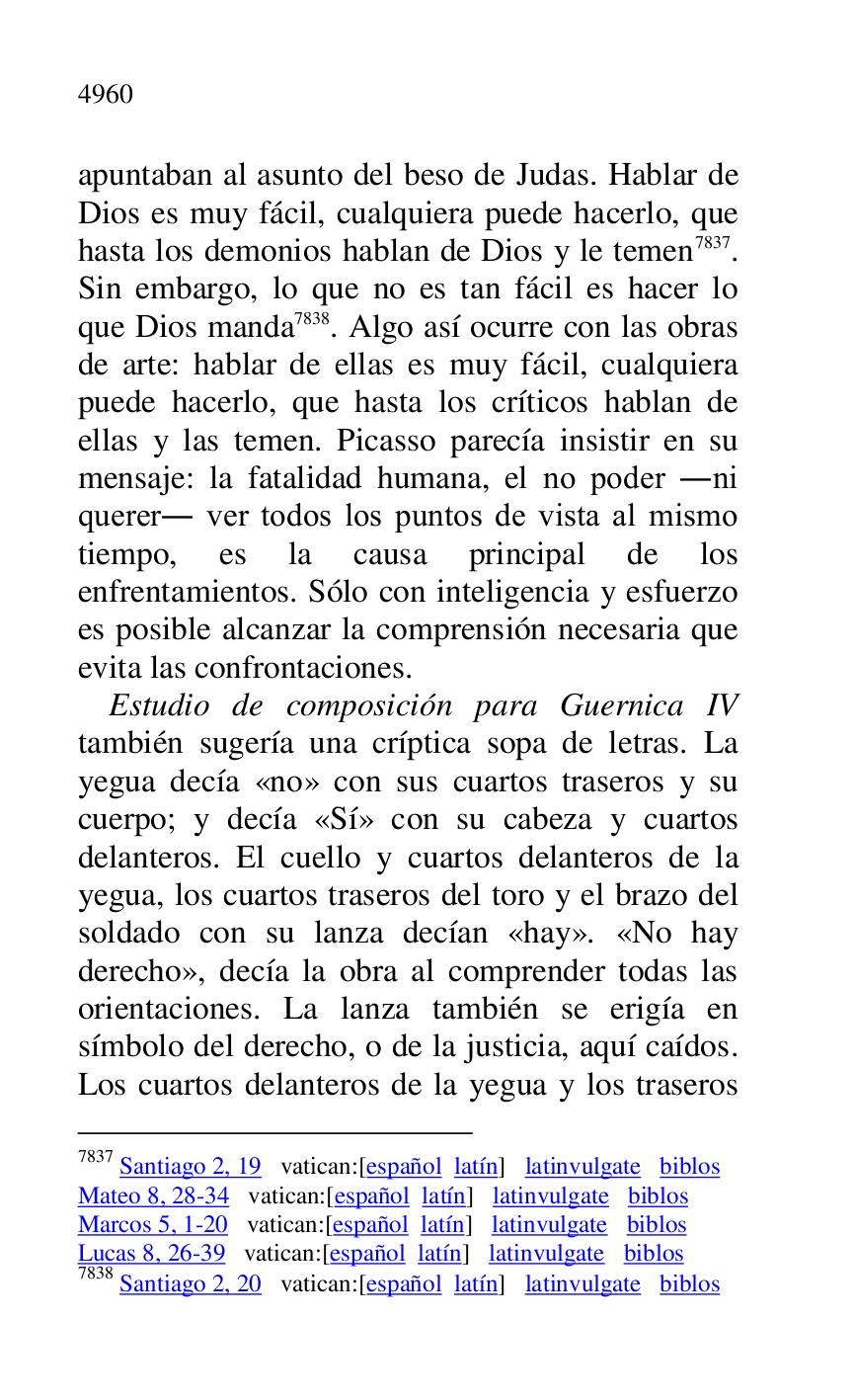 
apuntaban al asunto del beso de Judas. Hablar de 
Dios es muy fácil, cualquiera puede hacerlo, que 
hasta los demonios hablan de Dios y le temen 7837. 
Sin embargo, lo que no es tan fácil es hacer lo 
que Dios manda 7838. Algo así ocurre con las obras 
de arte: hablar de ellas es muy fácil, cualquiera 
puede hacerlo, que hasta los críticos hablan de 
ellas y las temen. Picasso parecía insistir en su 
mensaje: la fatalidad humana, el no poder .ni 
querer. ver todos los puntos de vista al mismo 
tiempo, es la causa principal de los 
enfrentamientos. Sólo con inteligencia y esfuerzo 
es posible alcanzar la comprensión necesaria que 
evita las confrontaciones. 

7837 Santiago 2, 19 vatican:[español latín] latinvulgate biblos 

Mateo 8, 28-34 vatican:[español latín] latinvulgate biblos 

Marcos 5, 1-20 vatican:[español latín] latinvulgate biblos 

Lucas 8, 26-39 vatican:[español latín] latinvulgate biblos 

7838 Santiago 2, 20 vatican:[español latín] latinvulgate biblos 

Estudio de composición para Guernica IV 
también sugería una críptica sopa de letras. La 
yegua decía «no» con sus cuartos traseros y su 
cuerpo; y decía «Sí» con su cabeza y cuartos 
delanteros. El cuello y cuartos delanteros de la 
yegua, los cuartos traseros del toro y el brazo del 
soldado con su lanza decían «hay». «No hay 
derecho», decía la obra al comprender todas las 
orientaciones. La lanza también se erigía en 
símbolo del derecho, o de la justicia, aquí caídos. 
Los cuartos delanteros de la yegua y los traseros 


