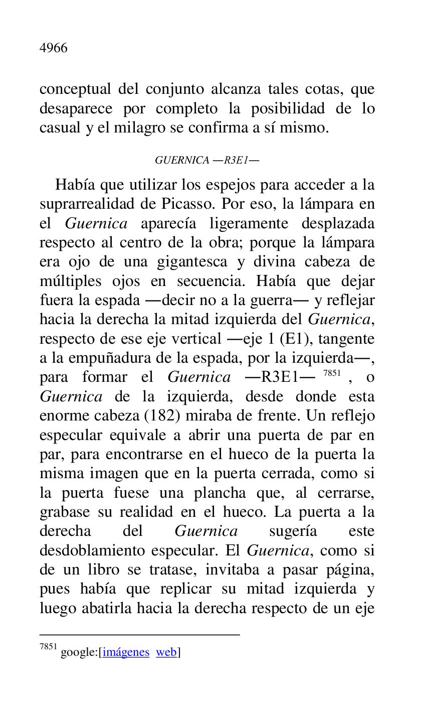 
conceptual del conjunto alcanza tales cotas, que 
desaparece por completo la posibilidad de lo 
casual y el milagro se confirma a sí mismo. 

GUERNICA .R3E1. 
Había que utilizar los espejos para acceder a la 
suprarrealidad de Picasso. Por eso, la lámpara en 
el Guernica aparecía ligeramente desplazada 
respecto al centro de la obra; porque la lámpara 
era ojo de una gigantesca y divina cabeza de 
múltiples ojos en secuencia. Había que dejar 
fuera la espada .decir no a la guerra. y reflejar 
hacia la derecha la mitad izquierda del Guernica, 
respecto de ese eje vertical .eje 1 (E1), tangente a la empuñadura de la espada, por la izquierda., 
para formar el Guernica .R3E1.7851, o Guernica de la izquierda, desde donde esta 
enorme cabeza (182) miraba de frente. Un reflejo 
especular equivale a abrir una puerta de par en 
par, para encontrarse en el hueco de la puerta la 
misma imagen que en la puerta cerrada, como si 
la puerta fuese una plancha que, al cerrarse, 
grabase su realidad en el hueco. La puerta a la 
derecha del Guernica sugería este 
desdoblamiento especular. El Guernica, como si 
de un libro se tratase, invitaba a pasar página, 
pues había que replicar su mitad izquierda y 
luego abatirla hacia la derecha respecto de un eje 

7851 google:[imágenes web] 


