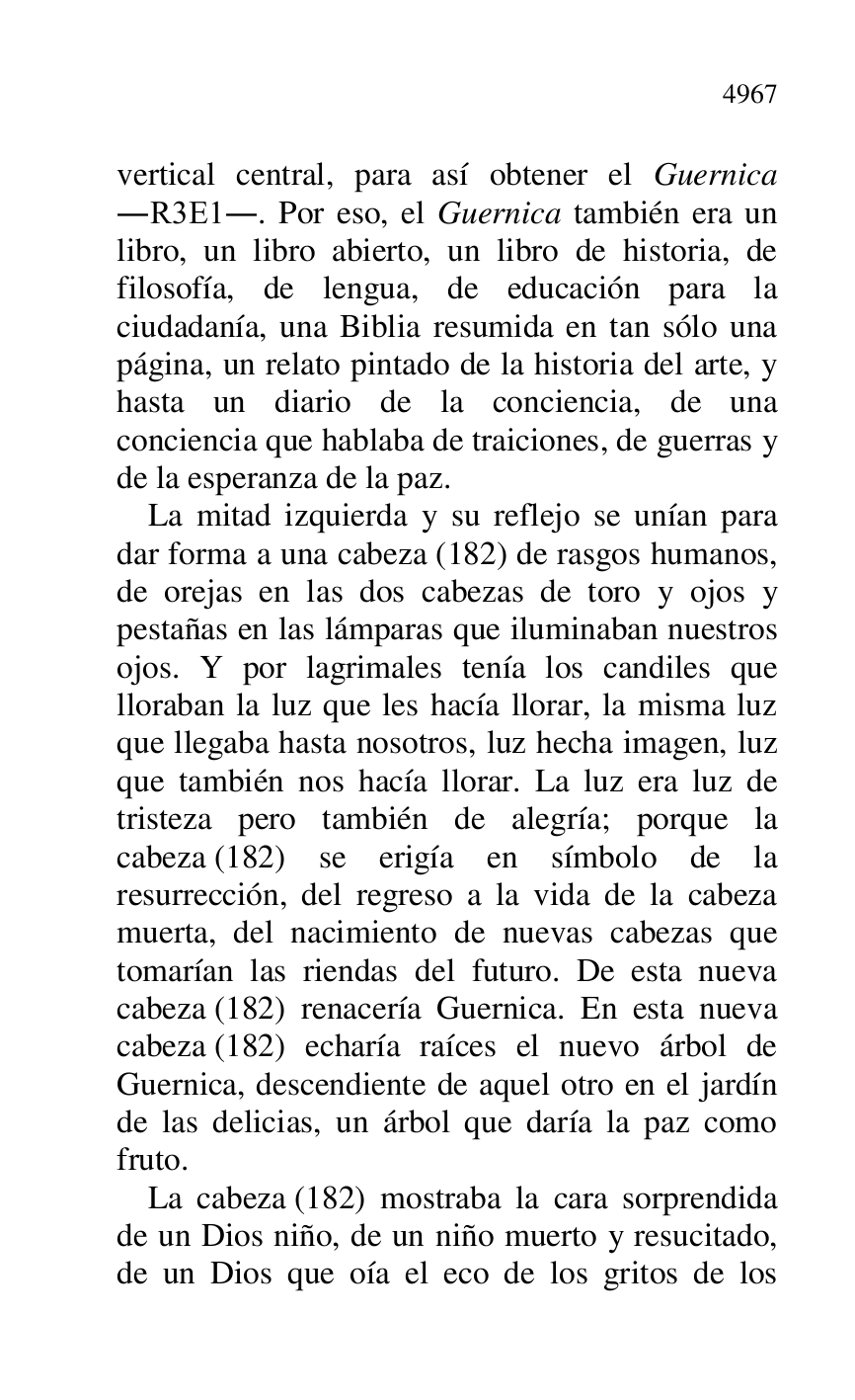 
vertical central, para así obtener el Guernica 
.R3E1.. Por eso, el Guernica también era un 
libro, un libro abierto, un libro de historia, de 
filosofía, de lengua, de educación para la 
ciudadanía, una Biblia resumida en tan sólo una 
página, un relato pintado de la historia del arte, y 
hasta un diario de la conciencia, de una 
conciencia que hablaba de traiciones, de guerras y 
de la esperanza de la paz. 

La mitad izquierda y su reflejo se unían para 
dar forma a una cabeza (182) de rasgos humanos, 
de orejas en las dos cabezas de toro y ojos y 
pestañas en las lámparas que iluminaban nuestros 
ojos. Y por lagrimales tenía los candiles que 
lloraban la luz que les hacía llorar, la misma luz 
que llegaba hasta nosotros, luz hecha imagen, luz 
que también nos hacía llorar. La luz era luz de 
tristeza pero también de alegría; porque la 
cabeza (182) se erigía en símbolo de la 
resurrección, del regreso a la vida de la cabeza 
muerta, del nacimiento de nuevas cabezas que 
tomarían las riendas del futuro. De esta nueva 
cabeza (182) renacería Guernica. En esta nueva 
cabeza (182) echaría raíces el nuevo árbol de 
Guernica, descendiente de aquel otro en el jardín 
de las delicias, un árbol que daría la paz como 
fruto. 

La cabeza (182) mostraba la cara sorprendida 
de un Dios niño, de un niño muerto y resucitado, 
de un Dios que oía el eco de los gritos de los 


