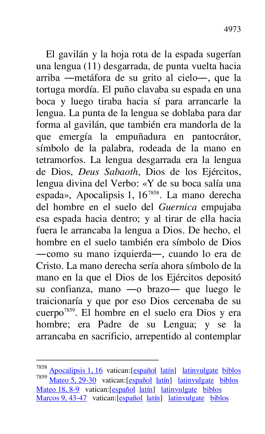 
El gavilán y la hoja rota de la espada sugerían 
una lengua (11) desgarrada, de punta vuelta hacia 
arriba .metáfora de su grito al cielo., que la 
tortuga mordía. El puño clavaba su espada en una 
boca y luego tiraba hacia sí para arrancarle la 
lengua. La punta de la lengua se doblaba para dar 
forma al gavilán, que también era mandorla de la 
que emergía la empuñadura en pantocrátor, 
símbolo de la palabra, rodeada de la mano en 
tetramorfos. La lengua desgarrada era la lengua 
de Dios, Deus Sabaoth, Dios de los Ejércitos, 
lengua divina del Verbo: «Y de su boca salía una 
espada», Apocalipsis 1, 167858. La mano derecha 
del hombre en el suelo del Guernica empujaba 
esa espada hacia dentro; y al tirar de ella hacia 
fuera le arrancaba la lengua a Dios. De hecho, el 
hombre en el suelo también era símbolo de Dios 
.como su mano izquierda., cuando lo era de 
Cristo. La mano derecha sería ahora símbolo de la 
mano en la que el Dios de los Ejércitos depositó 
su confianza, mano .o brazo. que luego le 
traicionaría y que por eso Dios cercenaba de su 
cuerpo 7859. El hombre en el suelo era Dios y era 
hombre; era Padre de su Lengua; y se la 
arrancaba en sacrificio, arrepentido al contemplar 

7858 Apocalipsis 1, 16 vatican:[español latín] latinvulgate biblos 

7859 Mateo 5, 29-30 vatican:[español latín] latinvulgate biblos 

Mateo 18, 8-9 vatican:[español latín] latinvulgate biblos 

Marcos 9, 43-47 vatican:[español latín] latinvulgate biblos 


