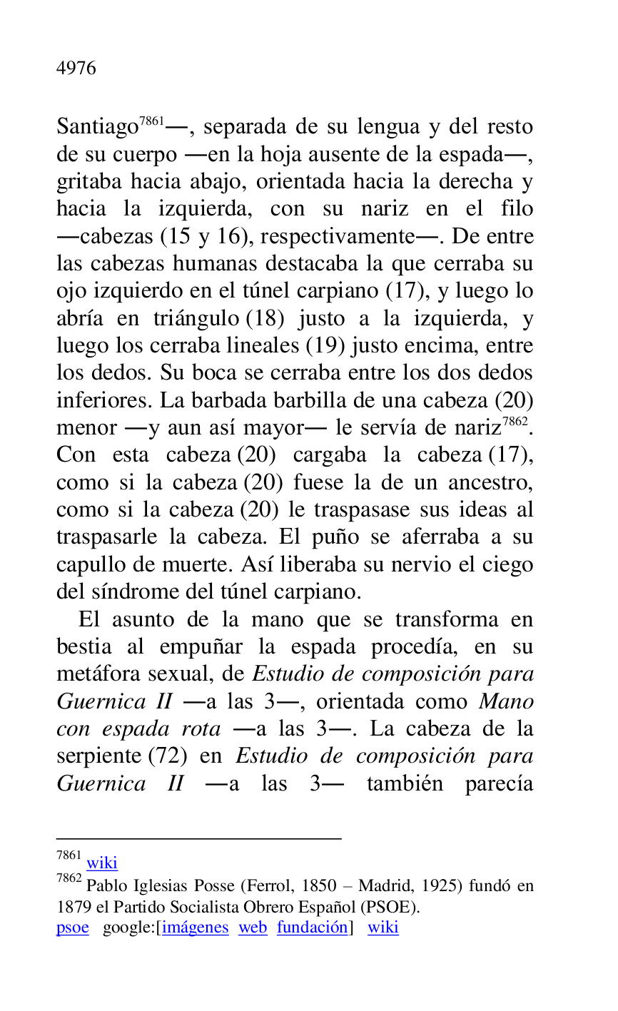 
Santiago 7861., separada de su lengua y del resto 
de su cuerpo .en la hoja ausente de la espada., 
gritaba hacia abajo, orientada hacia la derecha y 
hacia la izquierda, con su nariz en el filo 
.cabezas (15 y 16), respectivamente.. De entre 
las cabezas humanas destacaba la que cerraba su 
ojo izquierdo en el túnel carpiano (17), y luego lo 
abría en triángulo (18) justo a la izquierda, y 
luego los cerraba lineales (19) justo encima, entre 
los dedos. Su boca se cerraba entre los dos dedos 
inferiores. La barbada barbilla de una cabeza (20) 
menor .y aun así mayor. le servía de nariz 7862. 
Con esta cabeza (20) cargaba la cabeza (17), 
como si la cabeza (20) fuese la de un ancestro, 
como si la cabeza (20) le traspasase sus ideas al 
traspasarle la cabeza. El puño se aferraba a su 
capullo de muerte. Así liberaba su nervio el ciego 
del síndrome del túnel carpiano. 

7861 wiki 

7862 Pablo Iglesias Posse (Ferrol, 1850 R Madrid, 1925) fundó en 
1879 el Partido Socialista Obrero Español (PSOE). 

psoe google:[imágenes web fundación] wiki 

El asunto de la mano que se transforma en 
bestia al empuñar la espada procedía, en su 
metáfora sexual, de Estudio de composición para 
Guernica II .a las 3., orientada como Mano 
con espada rota .a las 3.. La cabeza de la 
serpiente (72) en Estudio de composición para 
Guernica II .a las 3. también parecía 


