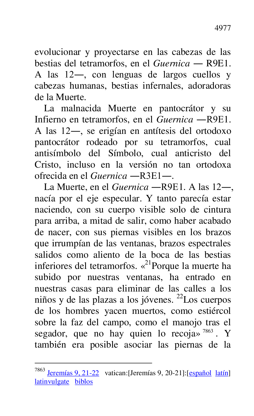 
evolucionar y proyectarse en las cabezas de las 
bestias del tetramorfos, en el Guernica . R9E1. A las 12., con lenguas de largos cuellos y 
cabezas humanas, bestias infernales, adoradoras 
de la Muerte. 

La malnacida Muerte en pantocrátor y su 
Infierno en tetramorfos, en el Guernica .R9E1. A las 12., se erigían en antítesis del ortodoxo 
pantocrátor rodeado por su tetramorfos, cual 
antisímbolo del Símbolo, cual anticristo del 
Cristo, incluso en la versión no tan ortodoxa 
ofrecida en el Guernica .R3E1.. 
La Muerte, en el Guernica .R9E1. A las 12., nacía por el eje especular. Y tanto parecía estar 
naciendo, con su cuerpo visible solo de cintura 
para arriba, a mitad de salir, como haber acabado 
de nacer, con sus piernas visibles en los brazos 
que irrumpían de las ventanas, brazos espectrales 
salidos como aliento de la boca de las bestias 
inferiores del tetramorfos. «21Porque la muerte ha subido por nuestras ventanas, ha entrado en 
nuestras casas para eliminar de las calles a los 
niños y de las plazas a los jóvenes. 22Los cuerpos 
de los hombres yacen muertos, como estiércol 
sobre la faz del campo, como el manojo tras el 
segador, que no hay quien lo recoja» 7863. Y 
también era posible asociar las piernas de la 

7863 Jeremías 9, 21-22 vatican:[Jeremías 9, 20-21]:[español latín] 

latinvulgate biblos 


