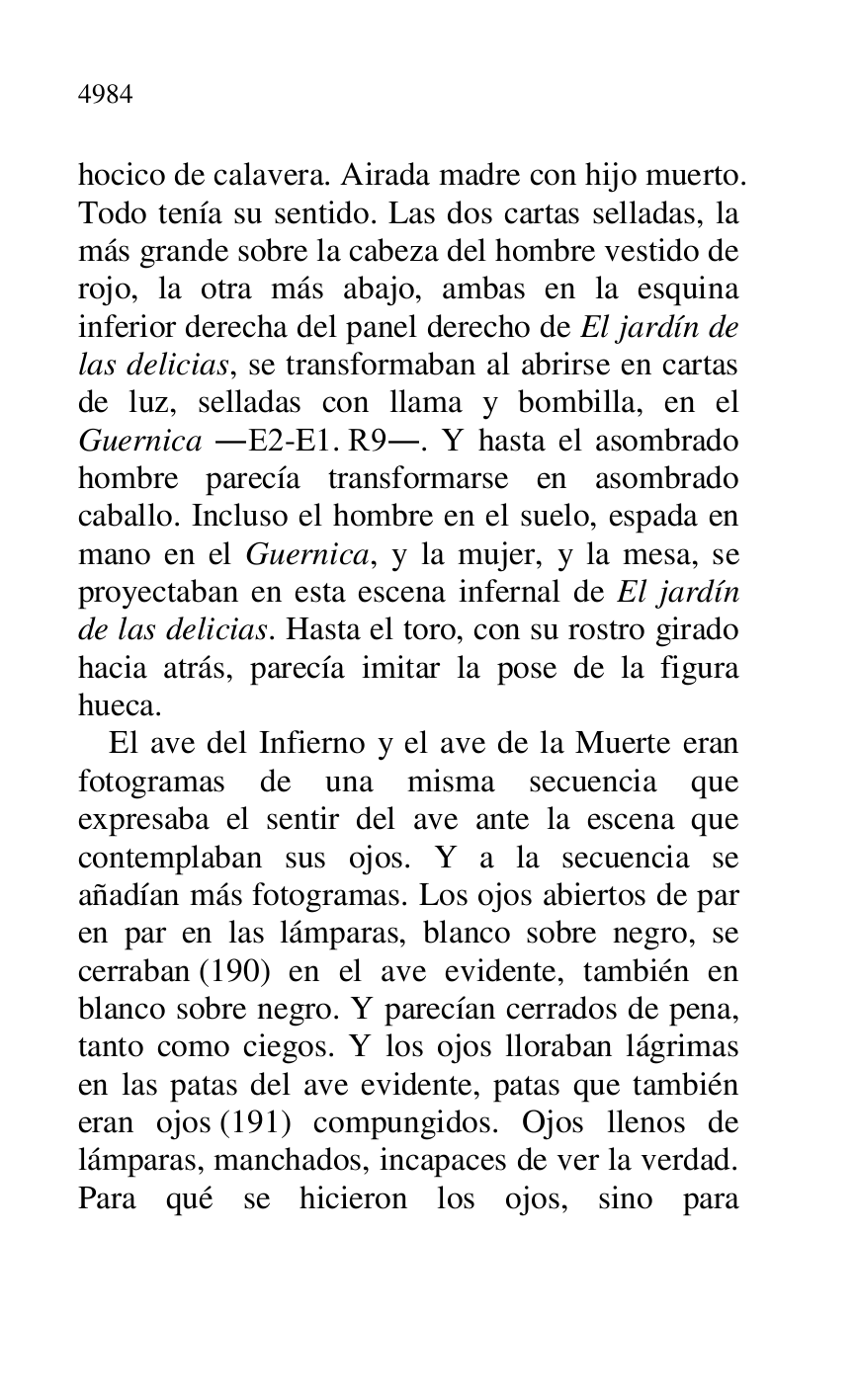 
hocico de calavera. Airada madre con hijo muerto. 
Todo tenía su sentido. Las dos cartas selladas, la 
más grande sobre la cabeza del hombre vestido de 
rojo, la otra más abajo, ambas en la esquina 
inferior derecha del panel derecho de El jardín de 
las delicias, se transformaban al abrirse en cartas 
de luz, selladas con llama y bombilla, en el 
Guernica .E2-E1. R9.. Y hasta el asombrado hombre parecía transformarse en asombrado 
caballo. Incluso el hombre en el suelo, espada en 
mano en el Guernica, y la mujer, y la mesa, se 
proyectaban en esta escena infernal de El jardín 
de las delicias. Hasta el toro, con su rostro girado 
hacia atrás, parecía imitar la pose de la figura 
hueca. 

El ave del Infierno y el ave de la Muerte eran 
fotogramas de una misma secuencia que 
expresaba el sentir del ave ante la escena que 
contemplaban sus ojos. Y a la secuencia se 
añadían más fotogramas. Los ojos abiertos de par 
en par en las lámparas, blanco sobre negro, se 
cerraban (190) en el ave evidente, también en 
blanco sobre negro. Y parecían cerrados de pena, 
tanto como ciegos. Y los ojos lloraban lágrimas 
en las patas del ave evidente, patas que también 
eran ojos (191) compungidos. Ojos llenos de 
lámparas, manchados, incapaces de ver la verdad. 
Para qué se hicieron los ojos, sino para 


